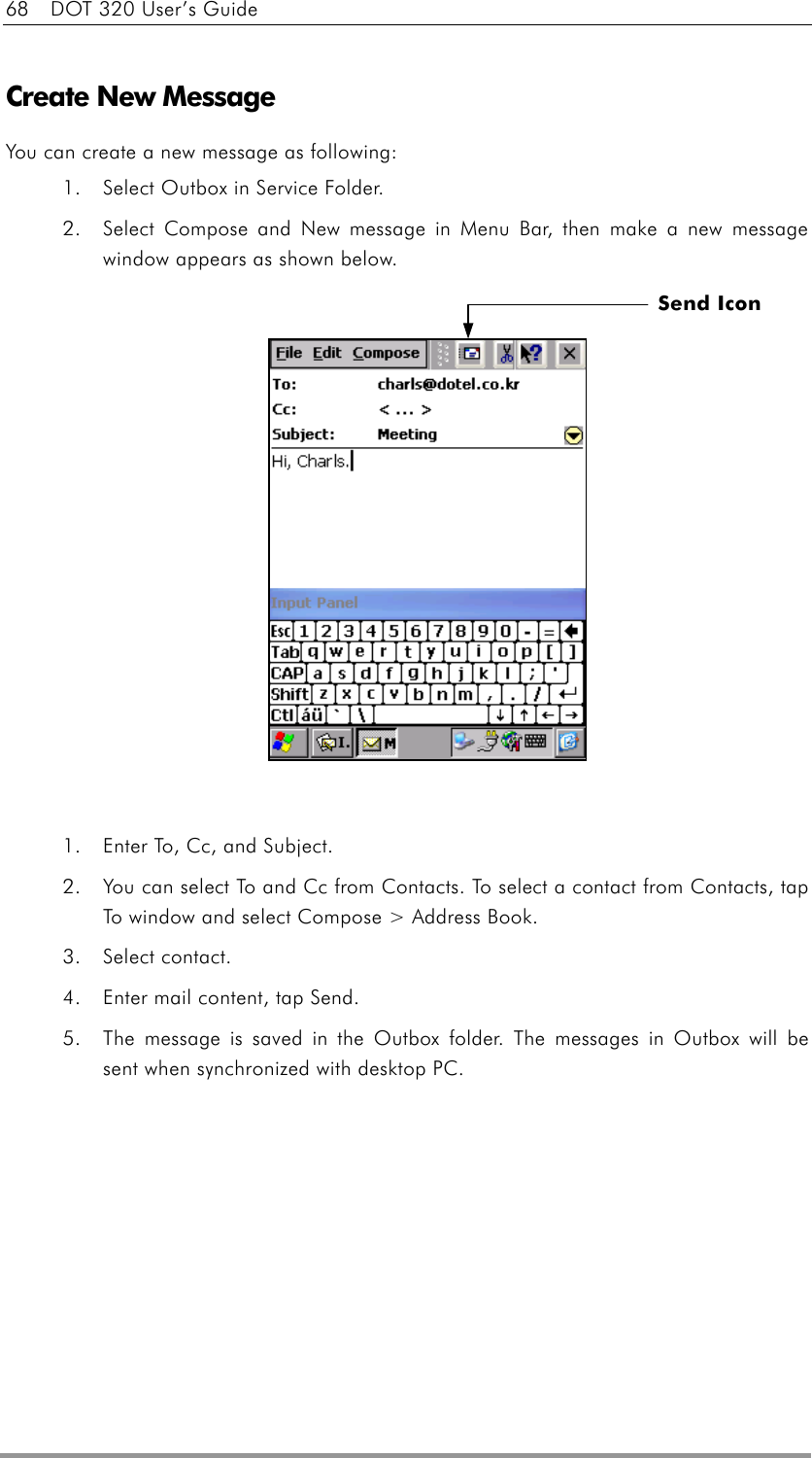 68    DOT 320 User’s Guide  Create New Message You can create a new message as following:    1.  Select Outbox in Service Folder. 2.  Select Compose and New message in Menu Bar, then make a new message window appears as shown below.                1.  Enter To, Cc, and Subject.   2.  You can select To and Cc from Contacts. To select a contact from Contacts, tap To window and select Compose &gt; Address Book. 3. Select contact. 4.  Enter mail content, tap Send. 5.  The message is saved in the Outbox folder. The messages in Outbox will be sent when synchronized with desktop PC.  Send Icon 