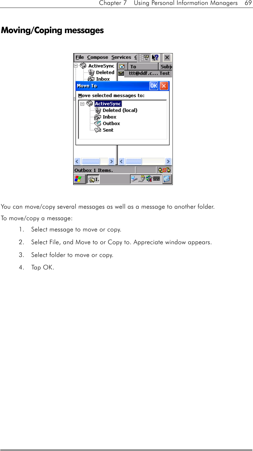 Chapter 7    Using Personal Information Managers    69  Moving/Coping messages               You can move/copy several messages as well as a message to another folder. To move/copy a message: 1.  Select message to move or copy. 2.  Select File, and Move to or Copy to. Appreciate window appears. 3.  Select folder to move or copy. 4. Tap OK.  