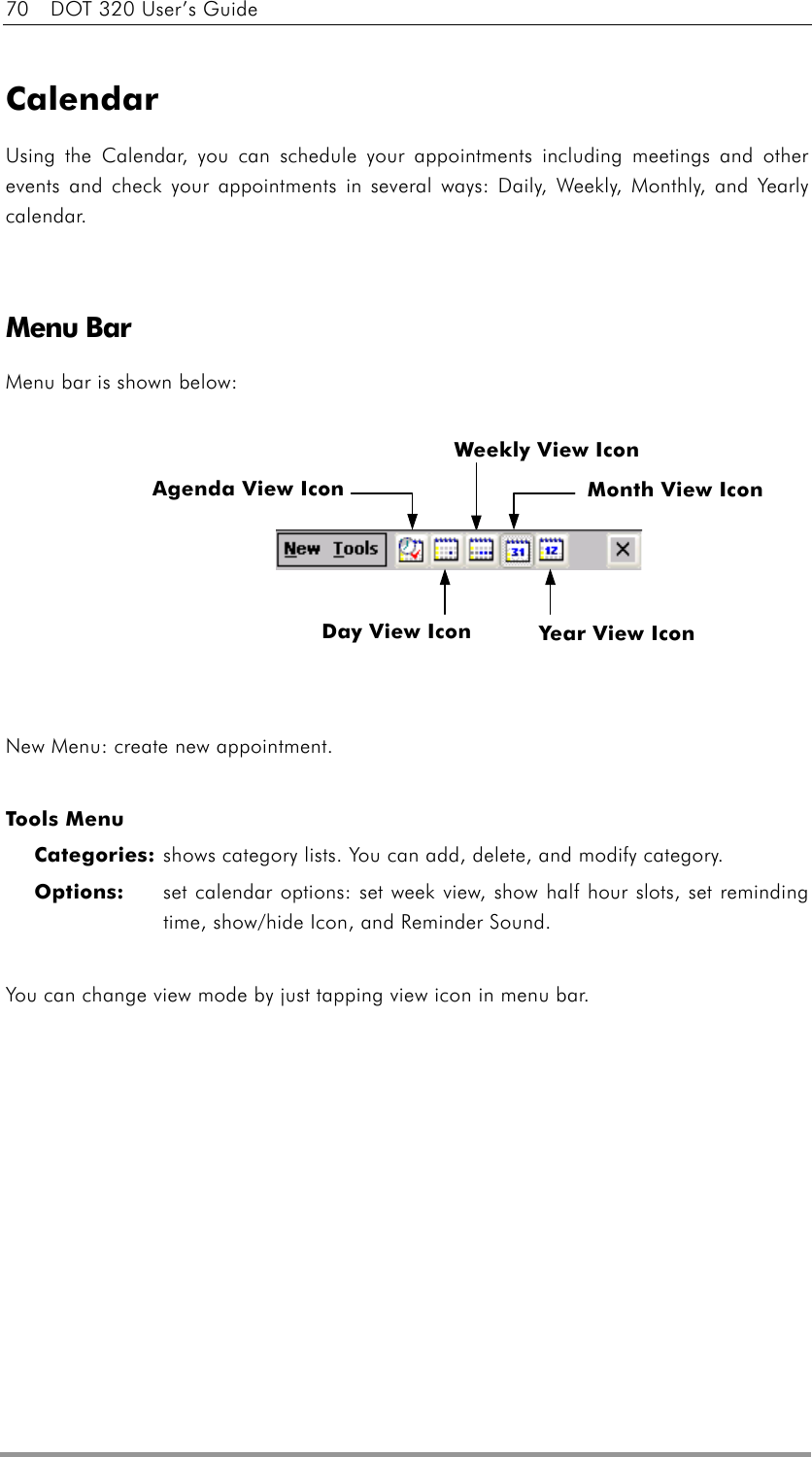 70    DOT 320 User’s Guide  Calendar Using the Calendar, you can schedule your appointments including meetings and other events and check your appointments in several ways: Daily, Weekly, Monthly, and Yearly calendar.      Menu Bar Menu bar is shown below:          New Menu: create new appointment.  Tools Menu Categories: shows category lists. You can add, delete, and modify category. Options:    set calendar options: set week view, show half hour slots, set reminding time, show/hide Icon, and Reminder Sound.  You can change view mode by just tapping view icon in menu bar. Agenda View Icon Year View Icon Month View Icon Weekly View Icon Day View Icon 