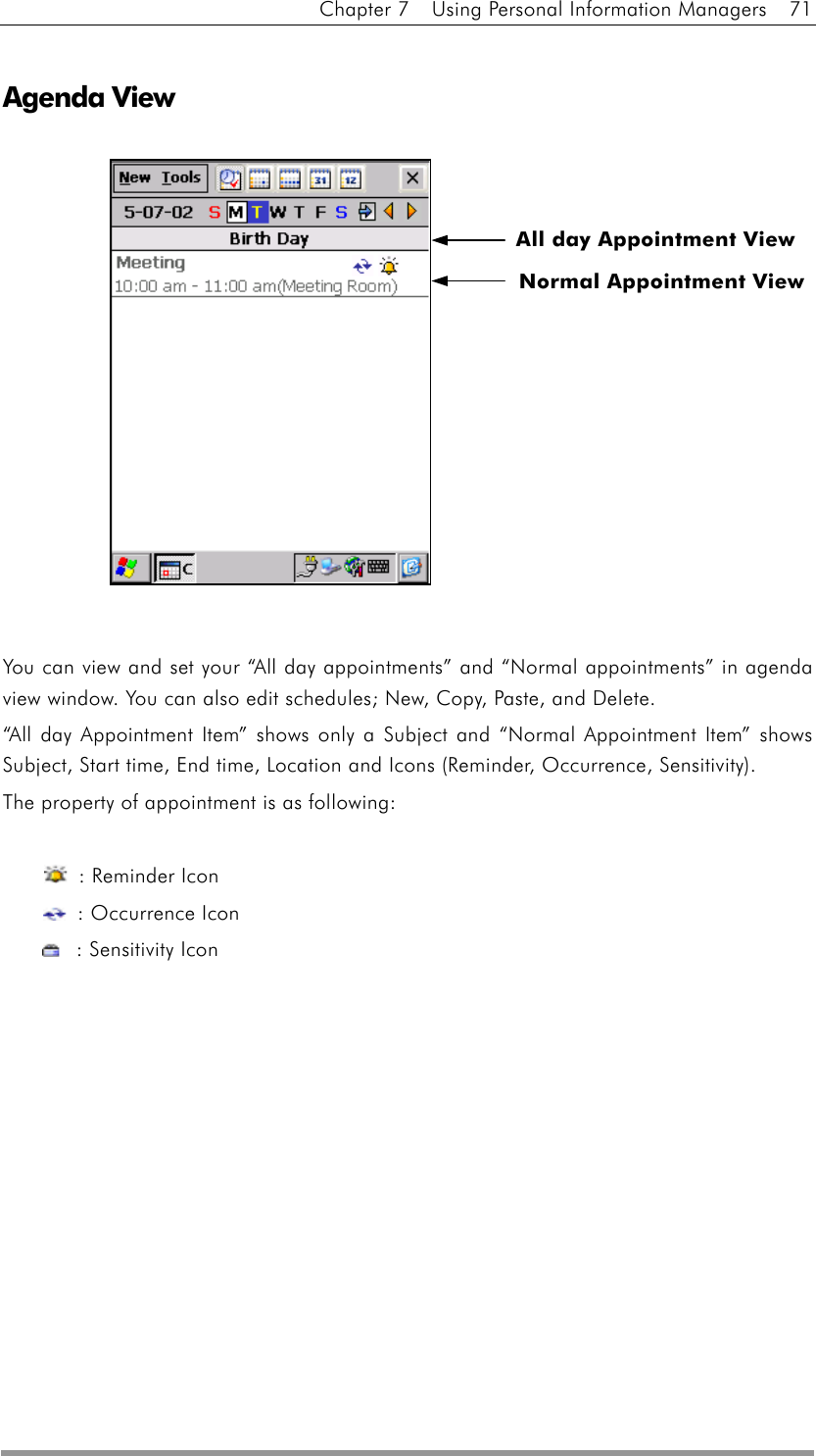 Chapter 7    Using Personal Information Managers    71  Agenda View               You can view and set your “All day appointments” and “Normal appointments” in agenda view window. You can also edit schedules; New, Copy, Paste, and Delete. “All day Appointment Item” shows only a Subject and “Normal Appointment Item” shows Subject, Start time, End time, Location and Icons (Reminder, Occurrence, Sensitivity).   The property of appointment is as following:       : Reminder Icon   : Occurrence Icon   : Sensitivity Icon    Normal Appointment View All day Appointment View 