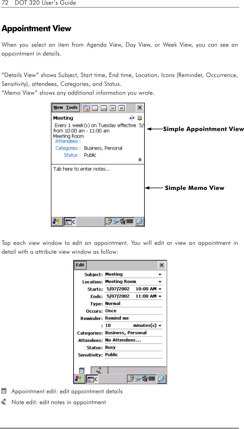 72    DOT 320 User’s Guide  Appointment View When you select an item from Agenda View, Day View, or Week View, you can see an appointment in details.  “Details View” shows Subject, Start time, End time, Location, Icons (Reminder, Occurrence, Sensitivity), attendees, Categories, and Status.   “Memo View” shows any additional information you wrote.              Tap each view window to edit an appointment. You will edit or view an appointment in detail with a attribute view window as follow:                 Appointment edit: edit appointment details   Note edit: edit notes in appointment Simple Memo View Simple Appointment View 