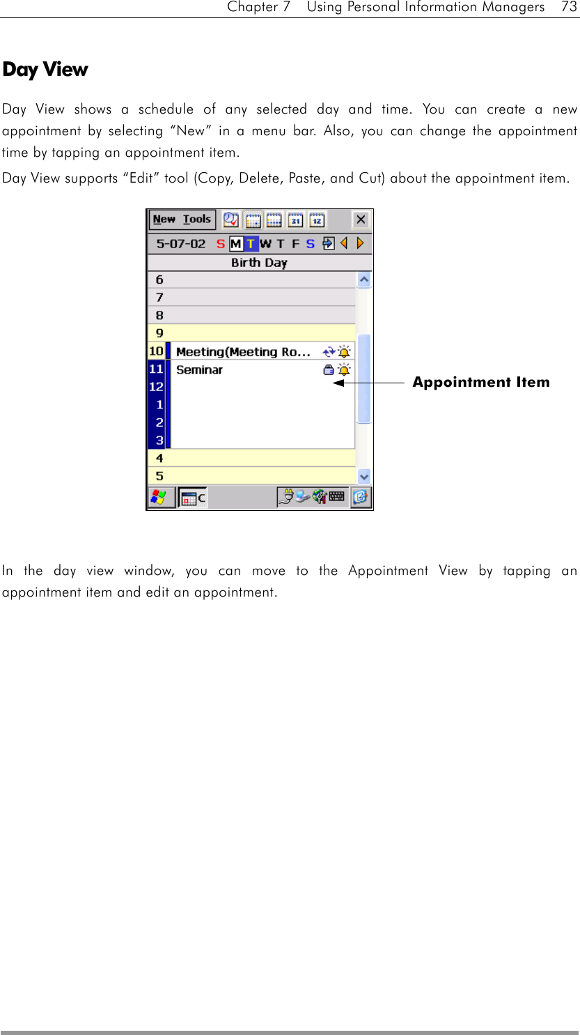 Chapter 7    Using Personal Information Managers    73  Day View Day View shows a schedule of any selected day and time. You can create a new appointment by selecting “New” in a menu bar. Also, you can change the appointment time by tapping an appointment item. Day View supports “Edit” tool (Copy, Delete, Paste, and Cut) about the appointment item.               In the day view window, you can move to the Appointment View by tapping an appointment item and edit an appointment.   Appointment Item 