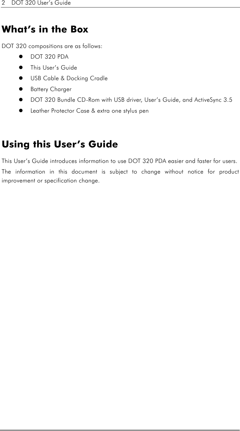 2  DOT 320 User’s Guide  What’s in the Box DOT 320 compositions are as follows:     DOT 320 PDA     This User’s Guide   USB Cable &amp; Docking Cradle   Battery Charger   DOT 320 Bundle CD-Rom with USB driver, User’s Guide, and ActiveSync 3.5   Leather Protector Case &amp; extra one stylus pen   Using this User’s Guide This User’s Guide introduces information to use DOT 320 PDA easier and faster for users.   The information in this document is subject to change without notice for product improvement or specification change. 