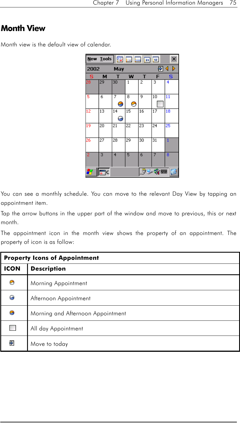 Chapter 7    Using Personal Information Managers    75  Month View Month view is the default view of calendar.              You can see a monthly schedule. You can move to the relevant Day View by tapping an appointment item. Tap the arrow buttons in the upper part of the window and move to previous, this or next month. The appointment icon in the month view shows the property of an appointment. The property of icon is as follow: Property Icons of Appointment ICON Description  Morning Appointment   Afternoon Appointment   Morning and Afternoon Appointment     All day Appointment   Move to today      