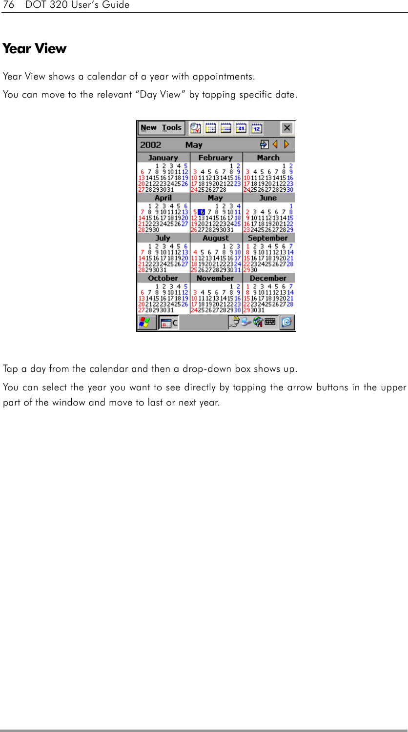 76    DOT 320 User’s Guide  Year View Year View shows a calendar of a year with appointments. You can move to the relevant “Day View” by tapping specific date.               Tap a day from the calendar and then a drop-down box shows up. You can select the year you want to see directly by tapping the arrow buttons in the upper part of the window and move to last or next year.  