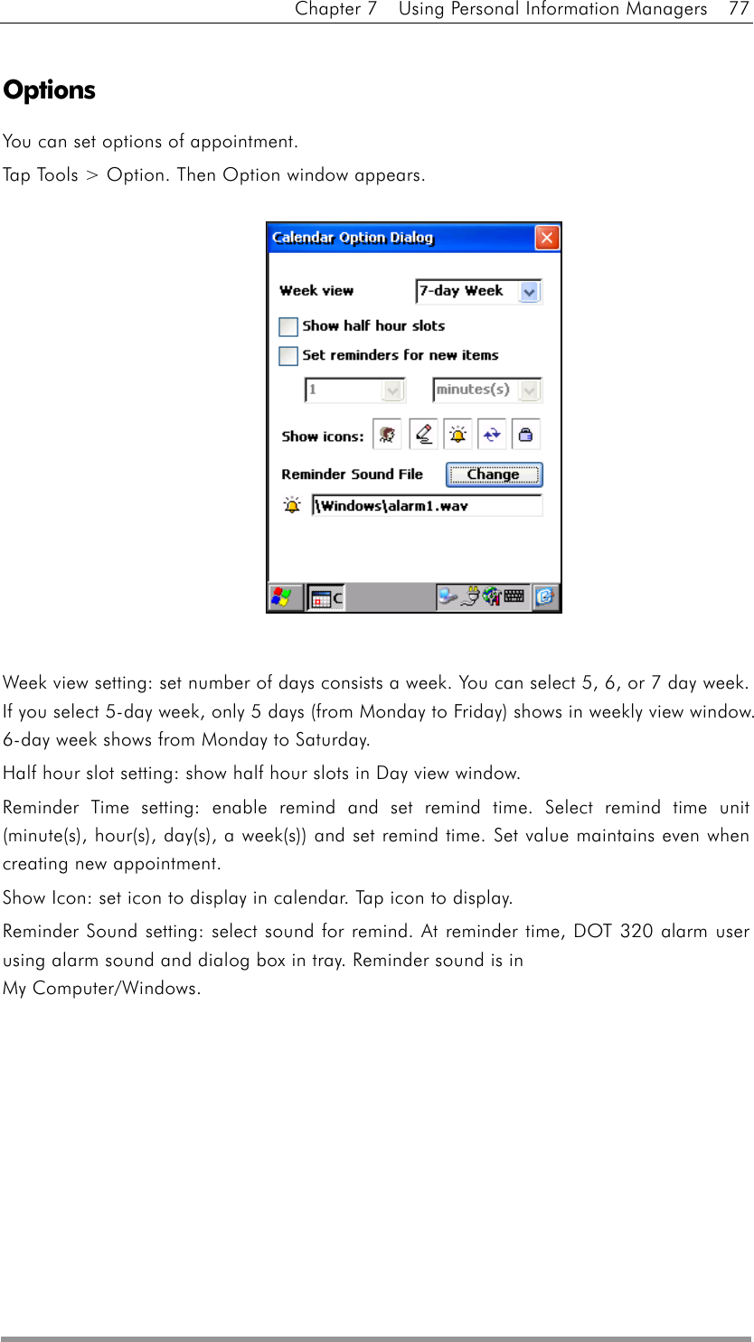 Chapter 7    Using Personal Information Managers    77  Options  You can set options of appointment. Tap Tools &gt; Option. Then Option window appears.               Week view setting: set number of days consists a week. You can select 5, 6, or 7 day week. If you select 5-day week, only 5 days (from Monday to Friday) shows in weekly view window. 6-day week shows from Monday to Saturday.   Half hour slot setting: show half hour slots in Day view window. Reminder Time setting: enable remind and set remind time. Select remind time unit (minute(s), hour(s), day(s), a week(s)) and set remind time. Set value maintains even when creating new appointment. Show Icon: set icon to display in calendar. Tap icon to display. Reminder Sound setting: select sound for remind. At reminder time, DOT 320 alarm user using alarm sound and dialog box in tray. Reminder sound is in   My Computer/Windows.  