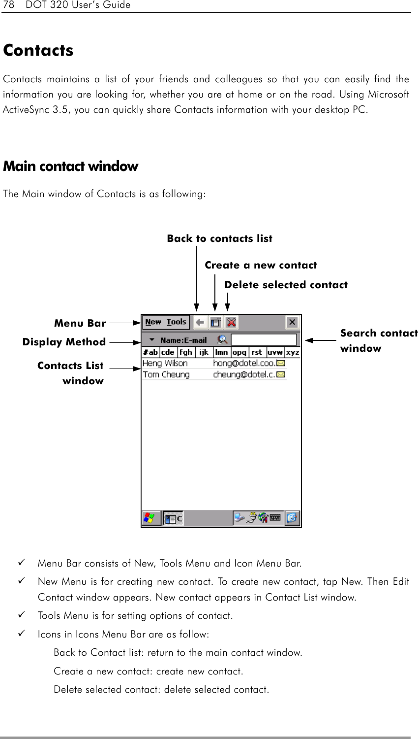78    DOT 320 User’s Guide  Contacts Contacts maintains a list of your friends and colleagues so that you can easily find the information you are looking for, whether you are at home or on the road. Using Microsoft ActiveSync 3.5, you can quickly share Contacts information with your desktop PC.   Main contact window The Main window of Contacts is as following:                      Menu Bar consists of New, Tools Menu and Icon Menu Bar.     New Menu is for creating new contact. To create new contact, tap New. Then Edit Contact window appears. New contact appears in Contact List window.   Tools Menu is for setting options of contact.   Icons in Icons Menu Bar are as follow: Back to Contact list: return to the main contact window. Create a new contact: create new contact. Delete selected contact: delete selected contact. Menu Bar Delete selected contact Back to contacts list Search contact window Display MethodContacts List window  Create a new contact 