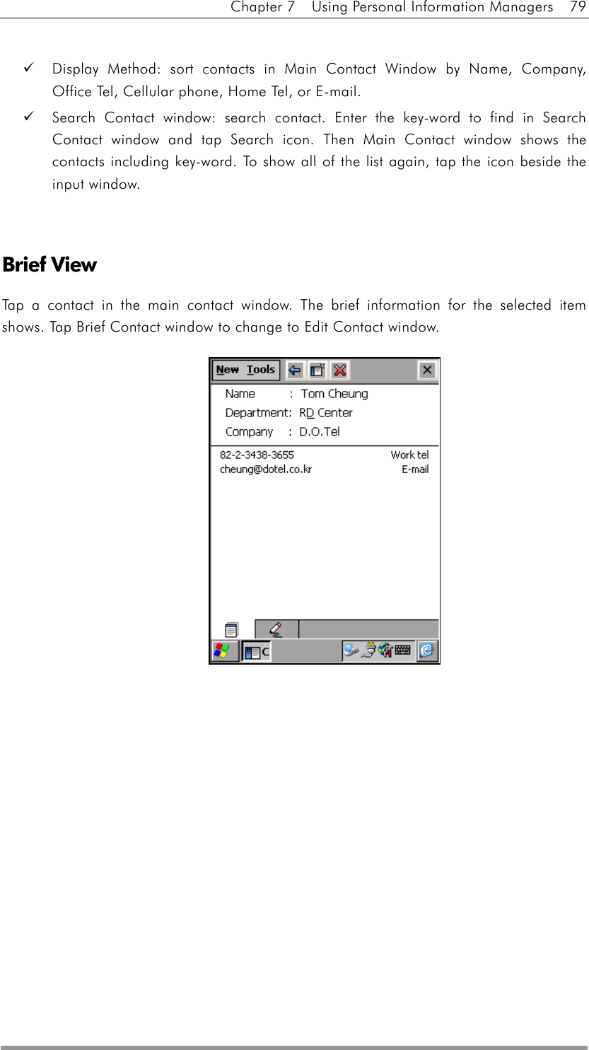 Chapter 7    Using Personal Information Managers    79    Display Method: sort contacts in Main Contact Window by Name, Company, Office Tel, Cellular phone, Home Tel, or E-mail.   Search Contact window: search contact. Enter the key-word to find in Search Contact window and tap Search icon. Then Main Contact window shows the contacts including key-word. To show all of the list again, tap the icon beside the input window.   Brief View Tap a contact in the main contact window. The brief information for the selected item shows. Tap Brief Contact window to change to Edit Contact window.            