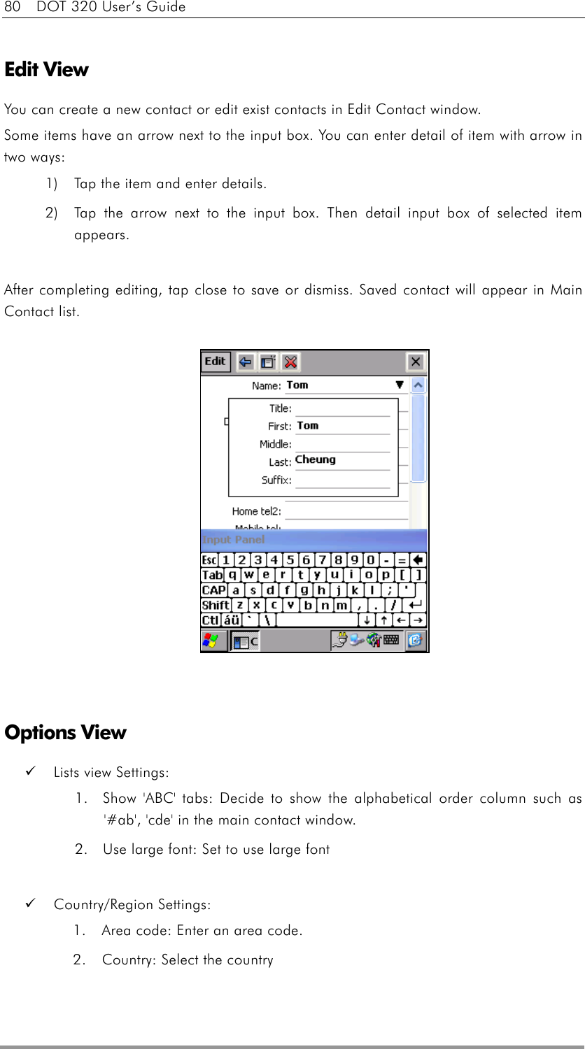 80    DOT 320 User’s Guide  Edit View You can create a new contact or edit exist contacts in Edit Contact window.   Some items have an arrow next to the input box. You can enter detail of item with arrow in two ways:   1)  Tap the item and enter details. 2)  Tap the arrow next to the input box. Then detail input box of selected item appears.  After completing editing, tap close to save or dismiss. Saved contact will appear in Main Contact list.                Options View   Lists view Settings:   1.  Show &apos;ABC&apos; tabs: Decide to show the alphabetical order column such as &apos;#ab&apos;, &apos;cde&apos; in the main contact window. 2.  Use large font: Set to use large font    Country/Region Settings: 1.  Area code: Enter an area code. 2.  Country: Select the country  