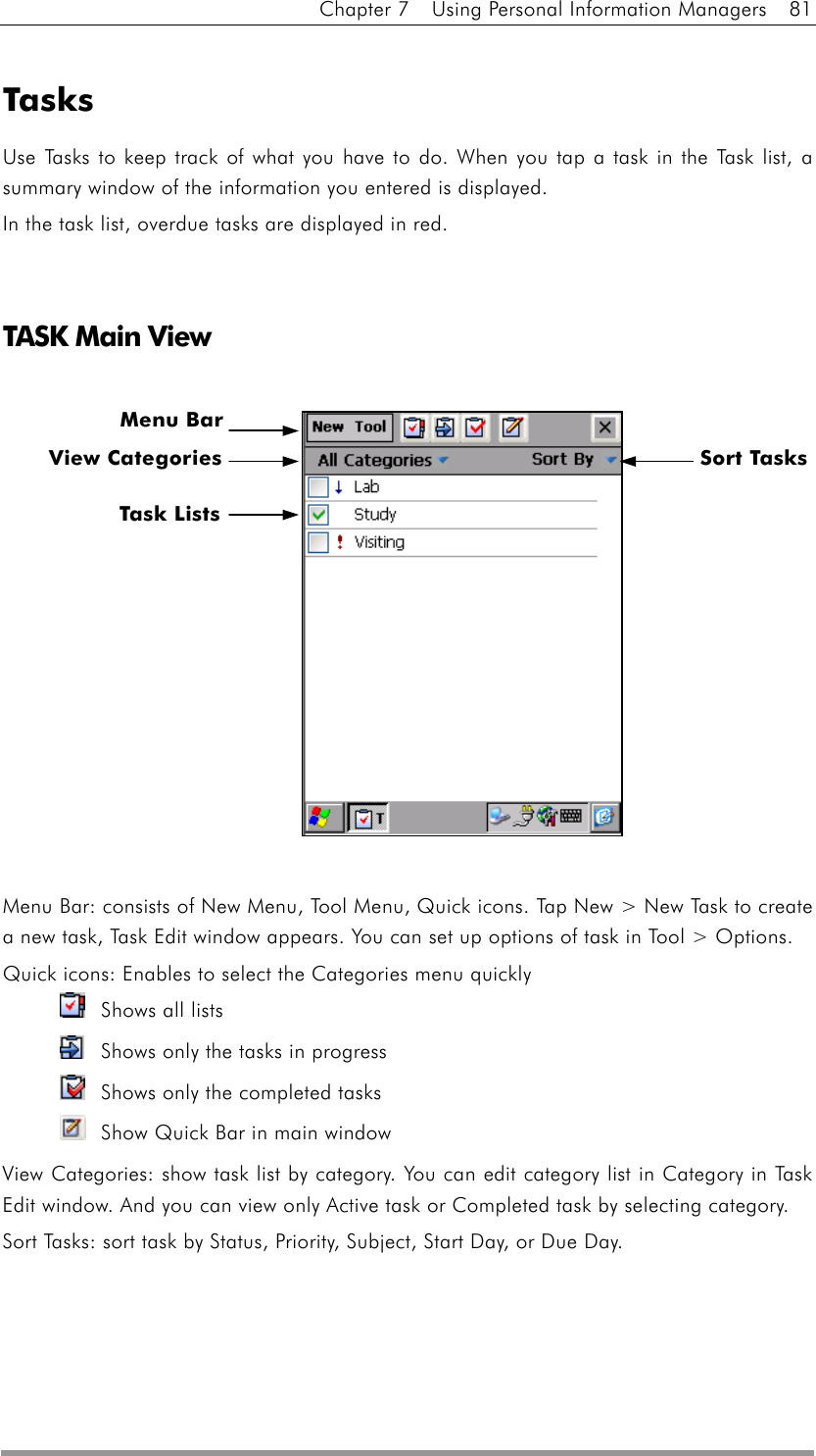 Chapter 7    Using Personal Information Managers    81  Tasks Use Tasks to keep track of what you have to do. When you tap a task in the Task list, a summary window of the information you entered is displayed. In the task list, overdue tasks are displayed in red.   TASK Main View               Menu Bar: consists of New Menu, Tool Menu, Quick icons. Tap New &gt; New Task to create a new task, Task Edit window appears. You can set up options of task in Tool &gt; Options. Quick icons: Enables to select the Categories menu quickly   Shows all lists     Shows only the tasks in progress   Shows only the completed tasks   Show Quick Bar in main window View Categories: show task list by category. You can edit category list in Category in Task Edit window. And you can view only Active task or Completed task by selecting category. Sort Tasks: sort task by Status, Priority, Subject, Start Day, or Due Day. Menu BarSort Tasks   View Categories Task Lists