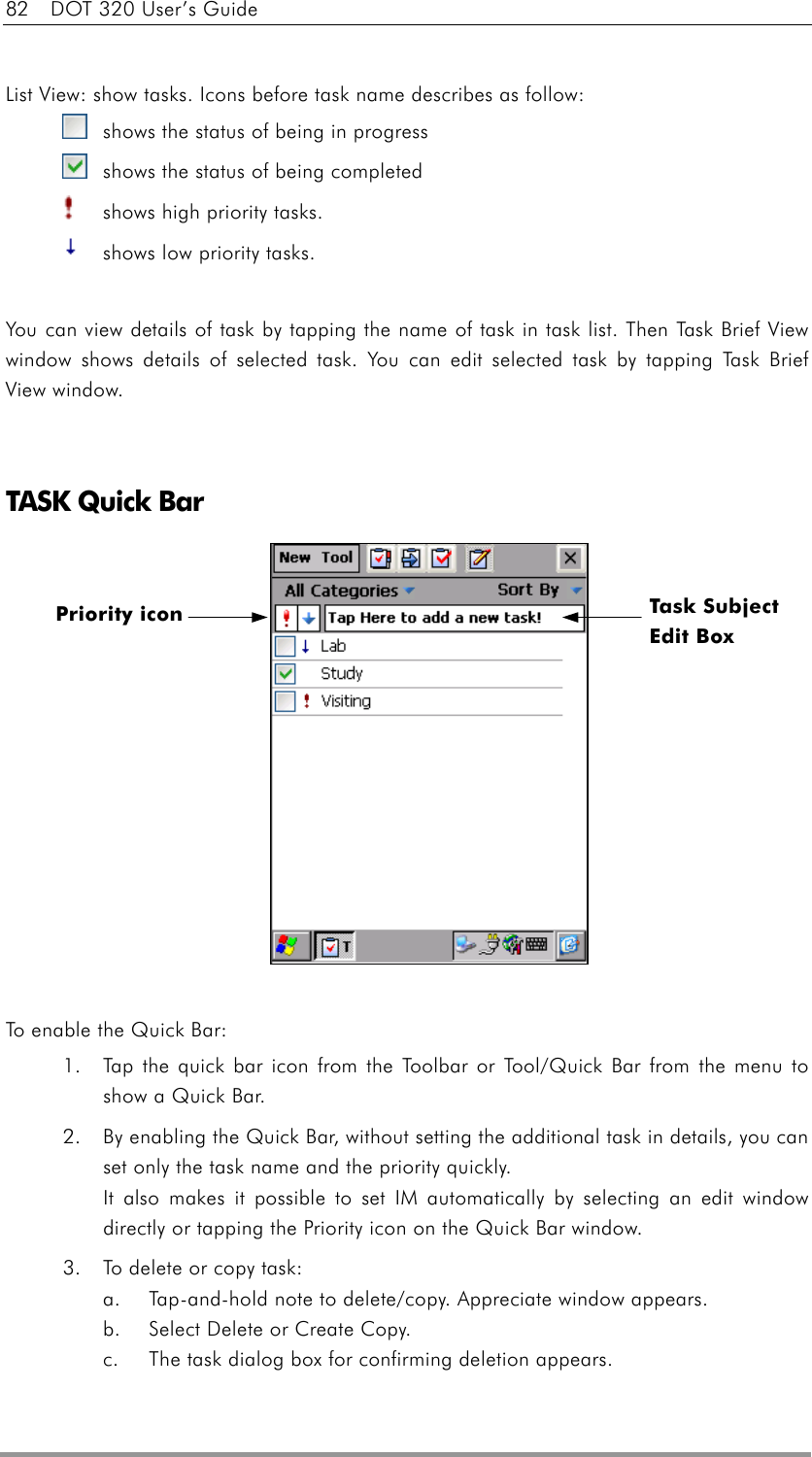 82    DOT 320 User’s Guide  List View: show tasks. Icons before task name describes as follow:   shows the status of being in progress   shows the status of being completed   shows high priority tasks.   shows low priority tasks.  You can view details of task by tapping the name of task in task list. Then Task Brief View window shows details of selected task. You can edit selected task by tapping Task Brief View window.   TASK Quick Bar              To enable the Quick Bar: 1.  Tap the quick bar icon from the Toolbar or Tool/Quick Bar from the menu to show a Quick Bar. 2.  By enabling the Quick Bar, without setting the additional task in details, you can set only the task name and the priority quickly. It also makes it possible to set IM automatically by selecting an edit window directly or tapping the Priority icon on the Quick Bar window. 3.  To delete or copy task:   a.  Tap-and-hold note to delete/copy. Appreciate window appears.   b.  Select Delete or Create Copy.   c.  The task dialog box for confirming deletion appears. Priority icon  Task Subject   Edit Box   