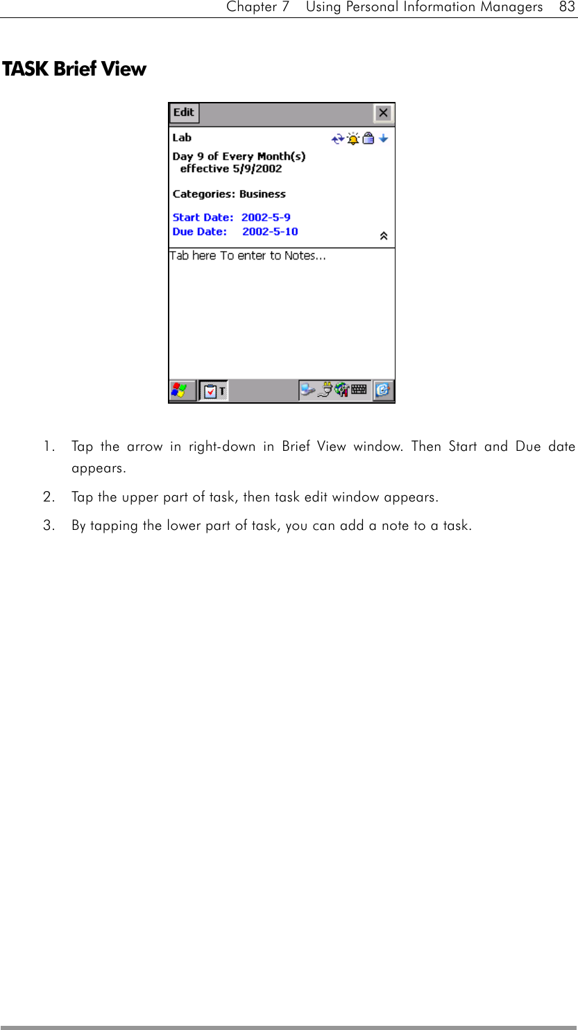 Chapter 7    Using Personal Information Managers    83  TASK Brief View              1.  Tap the arrow in right-down in Brief View window. Then Start and Due date appears. 2.  Tap the upper part of task, then task edit window appears.   3.  By tapping the lower part of task, you can add a note to a task.   