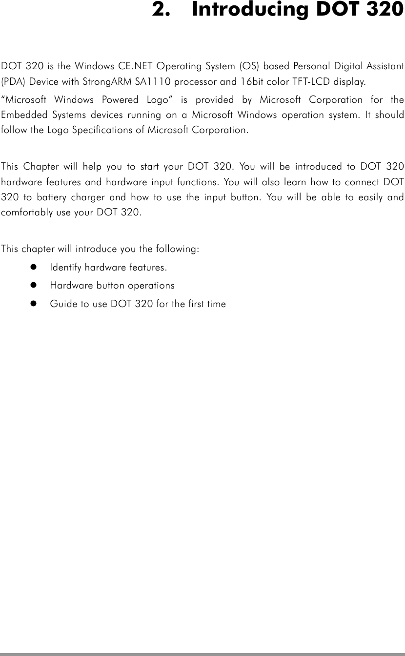   2.  Introducing DOT 320 DOT 320 is the Windows CE.NET Operating System (OS) based Personal Digital Assistant (PDA) Device with StrongARM SA1110 processor and 16bit color TFT-LCD display. “Microsoft Windows Powered Logo” is provided by Microsoft Corporation for the Embedded Systems devices running on a Microsoft Windows operation system. It should follow the Logo Specifications of Microsoft Corporation.  This Chapter will help you to start your DOT 320. You will be introduced to DOT 320 hardware features and hardware input functions. You will also learn how to connect DOT 320 to battery charger and how to use the input button. You will be able to easily and comfortably use your DOT 320.  This chapter will introduce you the following:   Identify hardware features.   Hardware button operations   Guide to use DOT 320 for the first time  