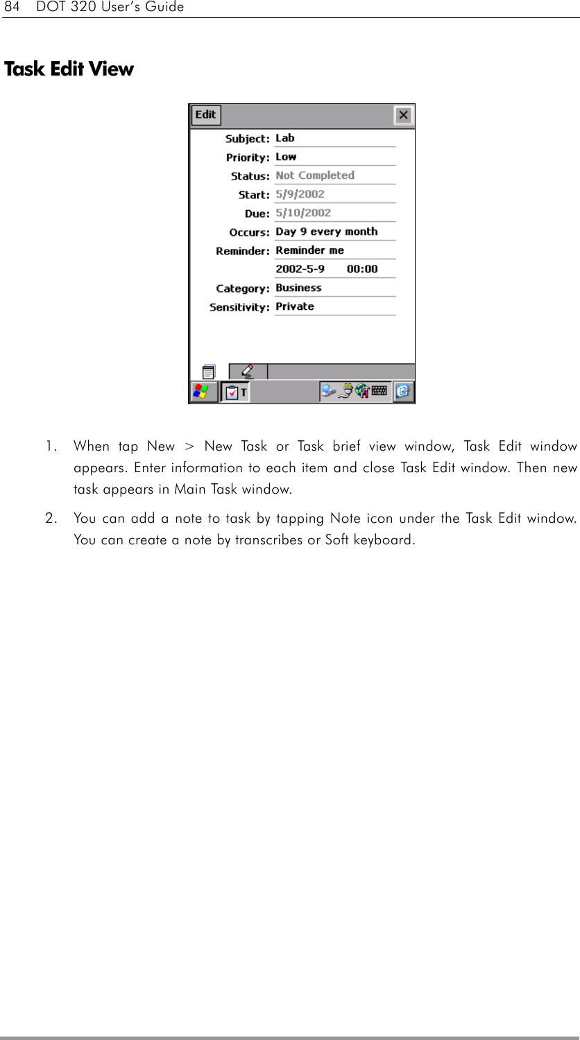 84    DOT 320 User’s Guide  Task Edit View              1.  When tap New &gt; New Task or Task brief view window, Task Edit window appears. Enter information to each item and close Task Edit window. Then new task appears in Main Task window. 2.  You can add a note to task by tapping Note icon under the Task Edit window. You can create a note by transcribes or Soft keyboard.   