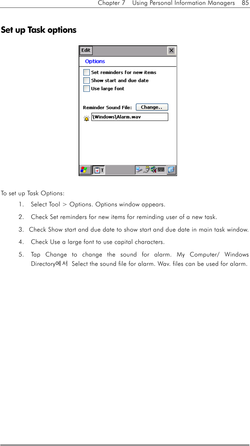 Chapter 7    Using Personal Information Managers    85  Set up Task options              To set up Task Options: 1.  Select Tool &gt; Options. Options window appears. 2.  Check Set reminders for new items for reminding user of a new task. 3.  Check Show start and due date to show start and due date in main task window. 4.  Check Use a large font to use capital characters. 5.  Tap Change to change the sound for alarm. My Computer/ Windows Directory에서  Select the sound file for alarm. Wav. files can be used for alarm. 