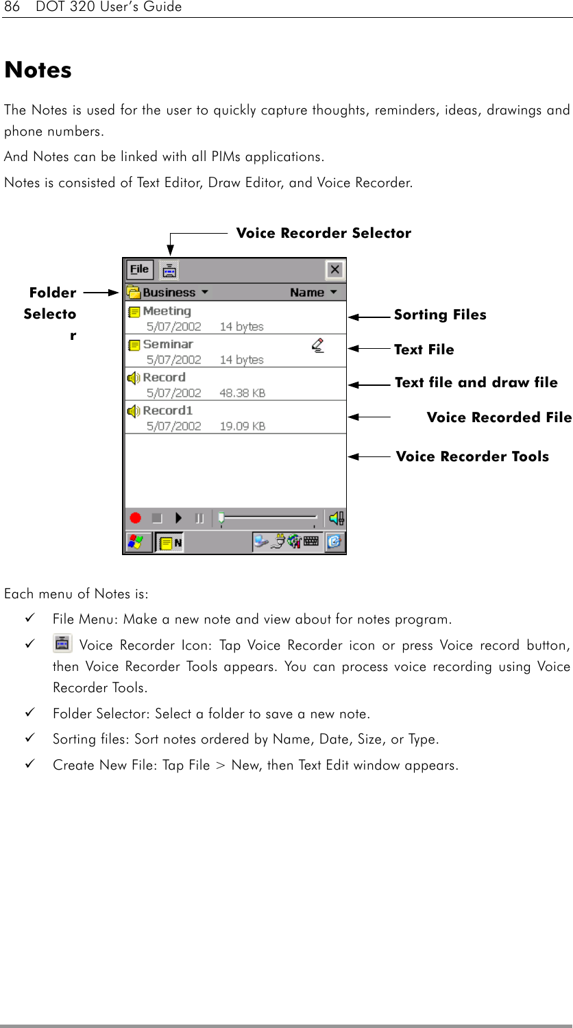 86    DOT 320 User’s Guide  Notes The Notes is used for the user to quickly capture thoughts, reminders, ideas, drawings and phone numbers. And Notes can be linked with all PIMs applications. Notes is consisted of Text Editor, Draw Editor, and Voice Recorder.                Each menu of Notes is:   File Menu: Make a new note and view about for notes program.    Voice Recorder Icon: Tap Voice Recorder icon or press Voice record button, then Voice Recorder Tools appears. You can process voice recording using Voice Recorder Tools.   Folder Selector: Select a folder to save a new note.   Sorting files: Sort notes ordered by Name, Date, Size, or Type.   Create New File: Tap File &gt; New, then Text Edit window appears. Text File Voice Recorded File Voice Recorder Tools  Folder Selector Sorting Files Voice Recorder Selector Text file and draw file 