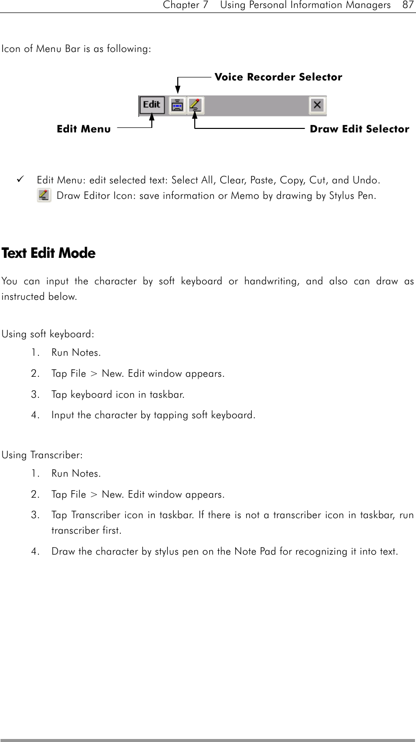 Chapter 7    Using Personal Information Managers    87  Icon of Menu Bar is as following:         Edit Menu: edit selected text: Select All, Clear, Paste, Copy, Cut, and Undo.   Draw Editor Icon: save information or Memo by drawing by Stylus Pen.     Text Edit Mode You can input the character by soft keyboard or handwriting, and also can draw as instructed below.    Using soft keyboard: 1. Run Notes. 2.  Tap File &gt; New. Edit window appears. 3.  Tap keyboard icon in taskbar. 4.  Input the character by tapping soft keyboard.  Using Transcriber: 1. Run Notes. 2.  Tap File &gt; New. Edit window appears. 3.  Tap Transcriber icon in taskbar. If there is not a transcriber icon in taskbar, run transcriber first. 4.  Draw the character by stylus pen on the Note Pad for recognizing it into text.  Edit Menu  Draw Edit Selector Voice Recorder Selector 