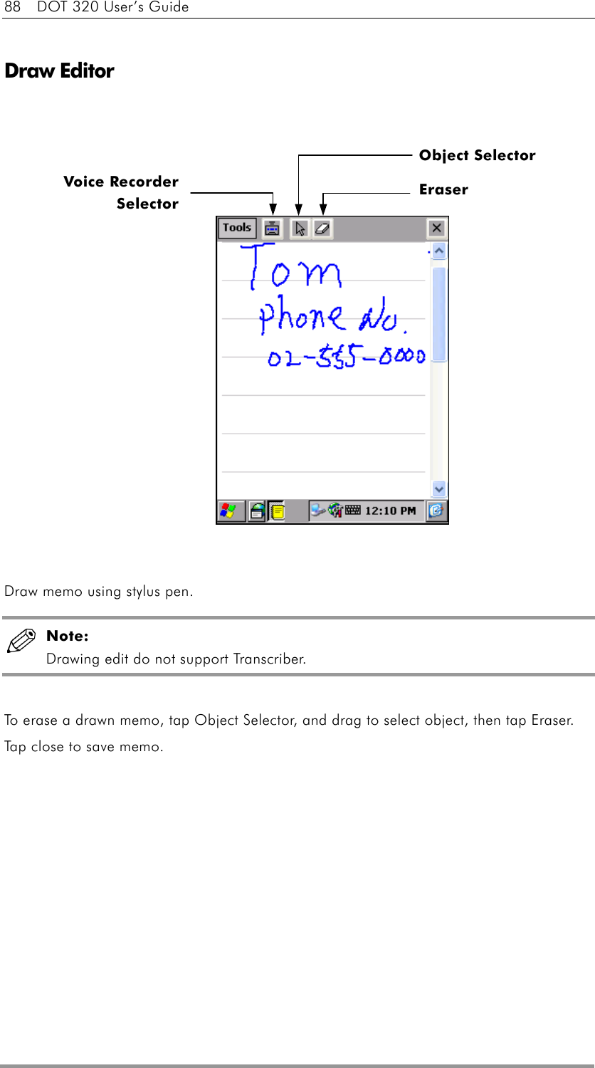 88    DOT 320 User’s Guide  Draw Editor                   Draw memo using stylus pen.  Note:  Drawing edit do not support Transcriber.  To erase a drawn memo, tap Object Selector, and drag to select object, then tap Eraser. Tap close to save memo.   Voice RecorderSelectorObject Selector Eraser 