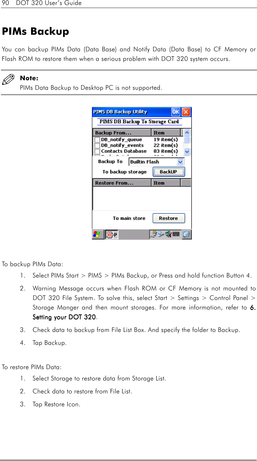 90    DOT 320 User’s Guide  PIMs Backup You can backup PIMs Data (Data Base) and Notify Data (Data Base) to CF Memory or Flash ROM to restore them when a serious problem with DOT 320 system occurs.    Note: PIMs Data Backup to Desktop PC is not supported.                To backup PIMs Data: 1.  Select PIMs Start &gt; PIMS &gt; PIMs Backup, or Press and hold function Button 4. 2.  Warning Message occurs when Flash ROM or CF Memory is not mounted to DOT 320 File System. To solve this, select Start &gt; Settings &gt; Control Panel &gt; Storage Manger and then mount storages. For more information, refer to 6. 6. 6. 6. Setting your DOT 320Setting your DOT 320Setting your DOT 320Setting your DOT 320. 3.  Check data to backup from File List Box. And specify the folder to Backup. 4. Tap Backup.  To restor e  P I M s  D a t a :  1.  Select Storage to restore data from Storage List. 2.  Check data to restore from File List. 3.  Tap Restore Icon. 