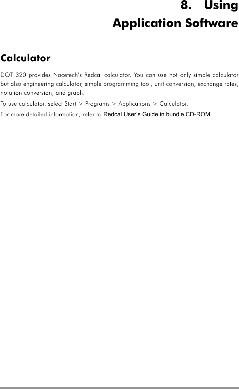   8.  Using Application Software Calculator DOT 320 provides Nacetech’s Redcal calculator. You can use not only simple calculator but also engineering calculator, simple programming tool, unit conversion, exchange rates, notation conversion, and graph. To use calculator, select Start &gt; Programs &gt; Applications &gt; Calculator. For more detailed information, refer to Redcal User’s Guide in bundle CD-ROM. 