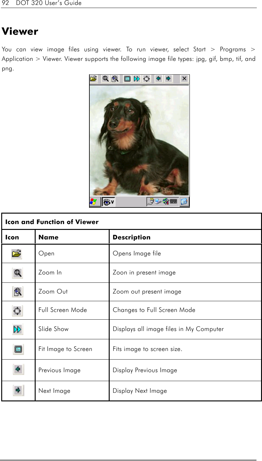 92    DOT 320 User’s Guide   Viewer You can view image files using viewer. To run viewer, select Start &gt; Programs &gt; Application &gt; Viewer. Viewer supports the following image file types: jpg, gif, bmp, tif, and png.             Icon and Function of Viewer Icon Name  Description  Open  Opens Image file  Zoom In  Zoon in present image  Zoom Out  Zoom out present image  Full Screen Mode  Changes to Full Screen Mode  Slide Show  Displays all image files in My Computer  Fit Image to Screen  Fits image to screen size.  Previous Image  Display Previous Image  Next Image  Display Next Image  