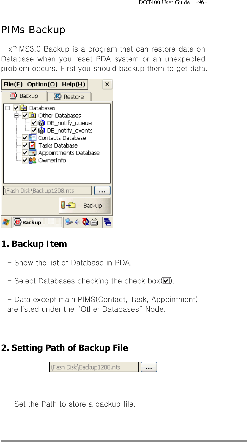   DOT400 User Guide    -96 - PIMs Backup xPIMS3.0 Backup is a program that can restore data on Database when you reset PDA system or an unexpected problem occurs. First you should backup them to get data.           1. Backup Item - Show the list of Database in PDA. - Select Databases checking the check box( ). - Data except main PIMS(Contact, Task, Appointment) are listed under the “Other Databases” Node.  2. Setting Path of Backup File   - Set the Path to store a backup file.  