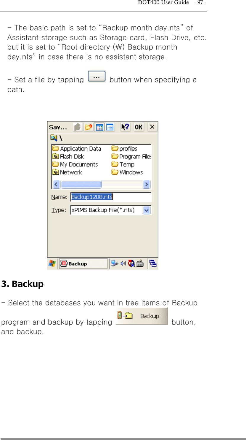   DOT400 User Guide    -97 - - The basic path is set to “Backup month day.nts” of Assistant storage such as Storage card, Flash Drive, etc. but it is set to “Root directory (₩) Backup month day.nts” in case there is no assistant storage. - Set a file by tapping    button when specifying a path.   3. Backup - Select the databases you want in tree items of Backup program and backup by tapping   button, and backup.  