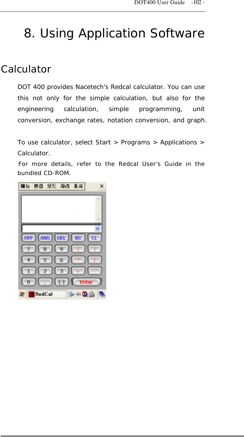   DOT400 User Guide  -102 - 8. Using Application Software  Calculator DOT 400 provides Nacetech’s Redcal calculator. You can use this not only for the simple calculation, but also for the engineering calculation, simple programming, unit conversion, exchange rates, notation conversion, and graph.  To use calculator, select Start &gt; Programs &gt; Applications &gt; Calculator. For more details, refer to the Redcal User’s Guide in the bundled CD-ROM.  