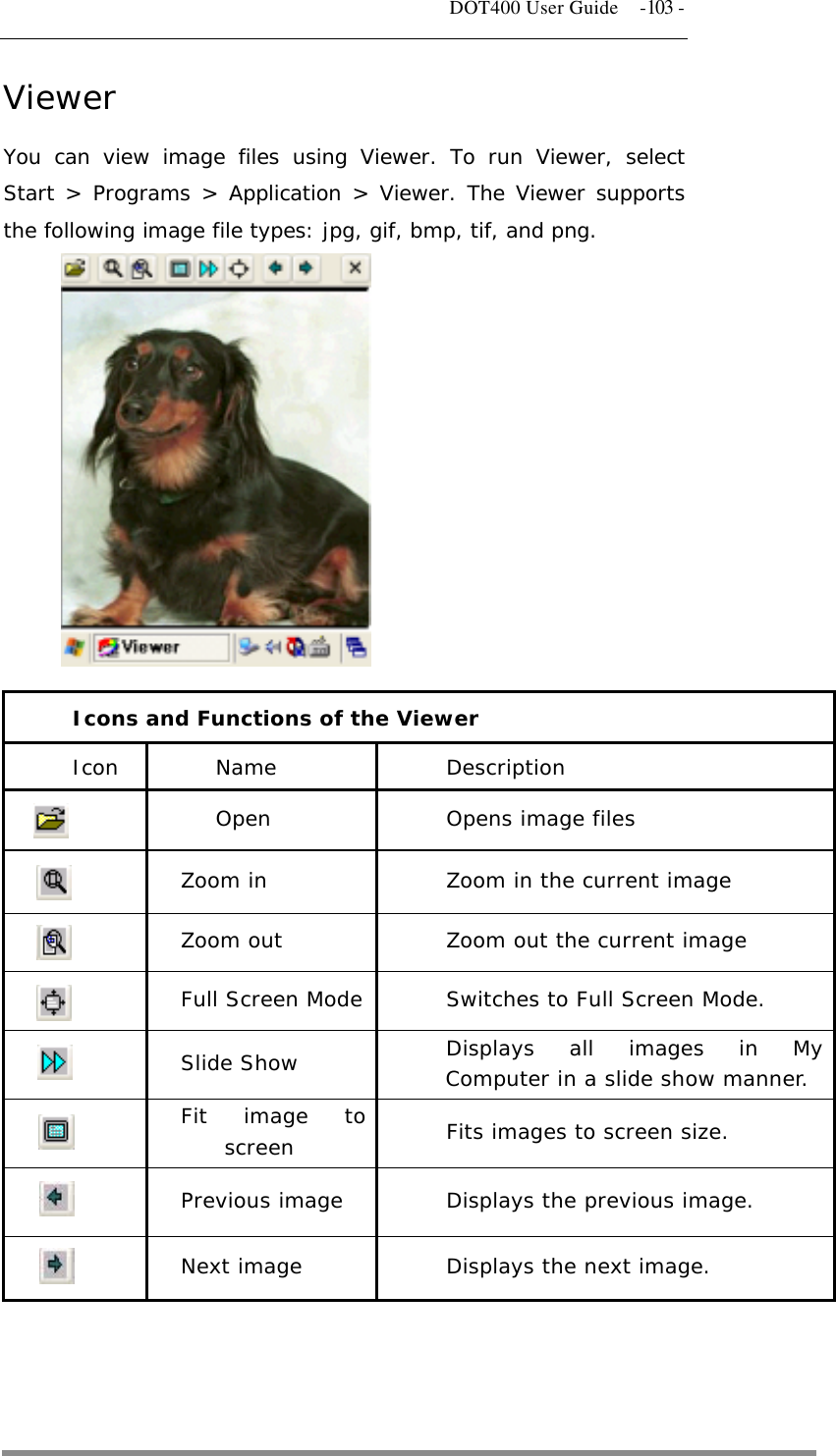   DOT400 User Guide  -103 - Viewer You can view image files using Viewer. To run Viewer, select Start &gt; Programs &gt; Application &gt; Viewer. The Viewer supports the following image file types: jpg, gif, bmp, tif, and png.             Icons and Functions of the Viewer Icon Name Description  Open Opens image files  Zoom in  Zoom in the current image  Zoom out  Zoom out the current image  Full Screen Mode  Switches to Full Screen Mode.  Slide Show  Displays all images in My Computer in a slide show manner.  Fit image to screen  Fits images to screen size.  Previous image  Displays the previous image.  Next image  Displays the next image.   