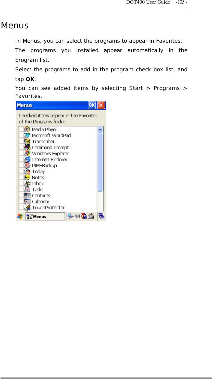   DOT400 User Guide  -105 - Menus In Menus, you can select the programs to appear in Favorites. The programs you installed appear automatically in the program list.  Select the programs to add in the program check box list, and tap OK. You can see added items by selecting Start &gt; Programs &gt; Favorites.                       