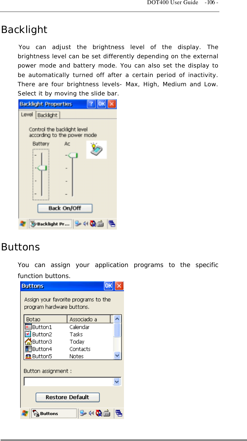   DOT400 User Guide  -106 -  Backlight You can adjust the brightness level of the display. The brightness level can be set differently depending on the external power mode and battery mode. You can also set the display to be automatically turned off after a certain period of inactivity. There are four brightness levels- Max, High, Medium and Low. Select it by moving the slide bar.             Buttons You can assign your application programs to the specific function buttons.              