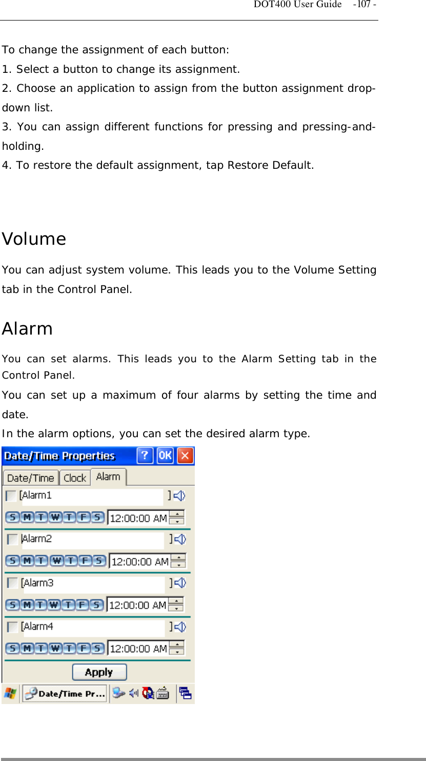   DOT400 User Guide  -107 - To change the assignment of each button: 1. Select a button to change its assignment. 2. Choose an application to assign from the button assignment drop-down list. 3. You can assign different functions for pressing and pressing-and-holding. 4. To restore the default assignment, tap Restore Default.   Volume You can adjust system volume. This leads you to the Volume Setting tab in the Control Panel.  Alarm You can set alarms. This leads you to the Alarm Setting tab in the Control Panel. You can set up a maximum of four alarms by setting the time and date. In the alarm options, you can set the desired alarm type.                 