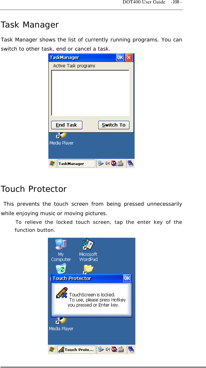   DOT400 User Guide  -108 - Task Manager Task Manager shows the list of currently running programs. You can switch to other task, end or cancel a task.               Touch Protector  This prevents the touch screen from being pressed unnecessarily while enjoying music or moving pictures. To relieve the locked touch screen, tap the enter key of the function button.         