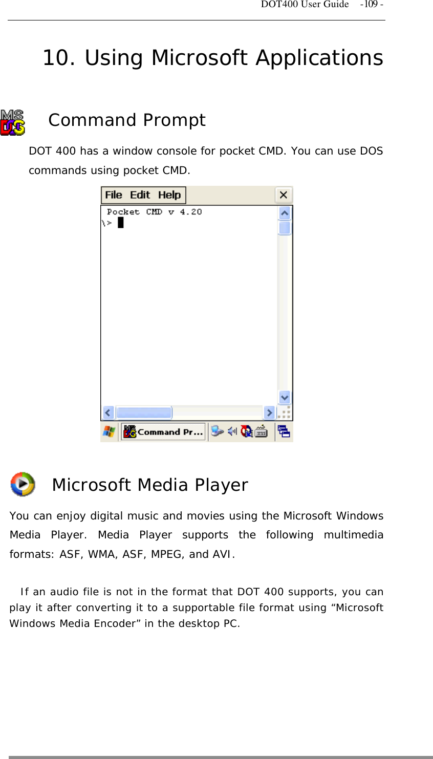   DOT400 User Guide  -109 - 10. Using Microsoft Applications Command Prompt DOT 400 has a window console for pocket CMD. You can use DOS commands using pocket CMD.             Microsoft Media Player You can enjoy digital music and movies using the Microsoft Windows Media Player. Media Player supports the following multimedia formats: ASF, WMA, ASF, MPEG, and AVI.  If an audio file is not in the format that DOT 400 supports, you can play it after converting it to a supportable file format using “Microsoft Windows Media Encoder” in the desktop PC.       