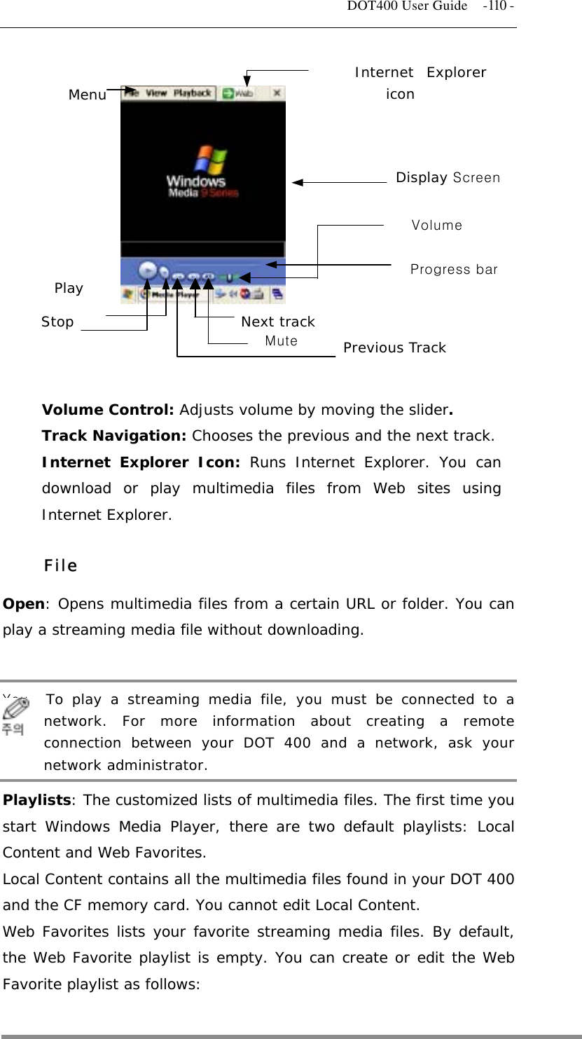   DOT400 User Guide    -110 -             Menu Internet Explorericon  PlayStop Volume Mute Next track Previous Track Display Screen Progress bar  Volume Control: Adjusts volume by moving the slider. Track Navigation: Chooses the previous and the next track. Internet Explorer Icon: Runs Internet Explorer. You can download or play multimedia files from Web sites using Internet Explorer.  File Open: Opens multimedia files from a certain URL or folder. You can play a streaming media file without downloading.  You   To play a streaming media file, you must be connected to a network. For more information about creating a remote connection between your DOT 400 and a network, ask your network administrator. Playlists: The customized lists of multimedia files. The first time you start Windows Media Player, there are two default playlists: Local Content and Web Favorites. Local Content contains all the multimedia files found in your DOT 400 and the CF memory card. You cannot edit Local Content. Web Favorites lists your favorite streaming media files. By default, the Web Favorite playlist is empty. You can create or edit the Web Favorite playlist as follows:  