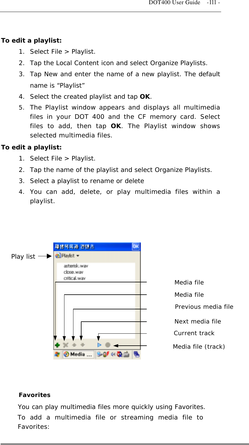   DOT400 User Guide    -111 -  To edit a playlist: 1.  Select File &gt; Playlist.  2.  Tap the Local Content icon and select Organize Playlists. 3.  Tap New and enter the name of a new playlist. The default name is “Playlist” 4.  Select the created playlist and tap OK.  5.  The Playlist window appears and displays all multimedia files in your DOT 400 and the CF memory card. Select files to add, then tap OK. The Playlist window shows selected multimedia files. To edit a playlist: 1.  Select File &gt; Playlist. 2.  Tap the name of the playlist and select Organize Playlists. 3.  Select a playlist to rename or delete 4.  You can add, delete, or play multimedia files within a playlist.               Media file Media file Previous media file  Current track Next media file  Media file (track) Play list    Favorites You can play multimedia files more quickly using Favorites.  To add a multimedia file or streaming media file to Favorites:  