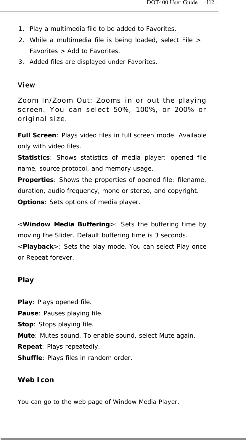   DOT400 User Guide    -112 - 1.  Play a multimedia file to be added to Favorites. 2.  While a multimedia file is being loaded, select File &gt; Favorites &gt; Add to Favorites. 3.  Added files are displayed under Favorites.  View Zoom In/Zoom Out: Zooms in or out the playing screen. You can select 50%, 100%, or 200% or original size. Full Screen: Plays video files in full screen mode. Available only with video files. Statistics: Shows statistics of media player: opened file name, source protocol, and memory usage. Properties: Shows the properties of opened file: filename, duration, audio frequency, mono or stereo, and copyright. Options: Sets options of media player.  &lt;Window Media Buffering&gt;: Sets the buffering time by moving the Slider. Default buffering time is 3 seconds. &lt;Playback&gt;: Sets the play mode. You can select Play once or Repeat forever.  Play  Play: Plays opened file. Pause: Pauses playing file. Stop: Stops playing file. Mute: Mutes sound. To enable sound, select Mute again. Repeat: Plays repeatedly. Shuffle: Plays files in random order.  Web Icon  You can go to the web page of Window Media Player.    