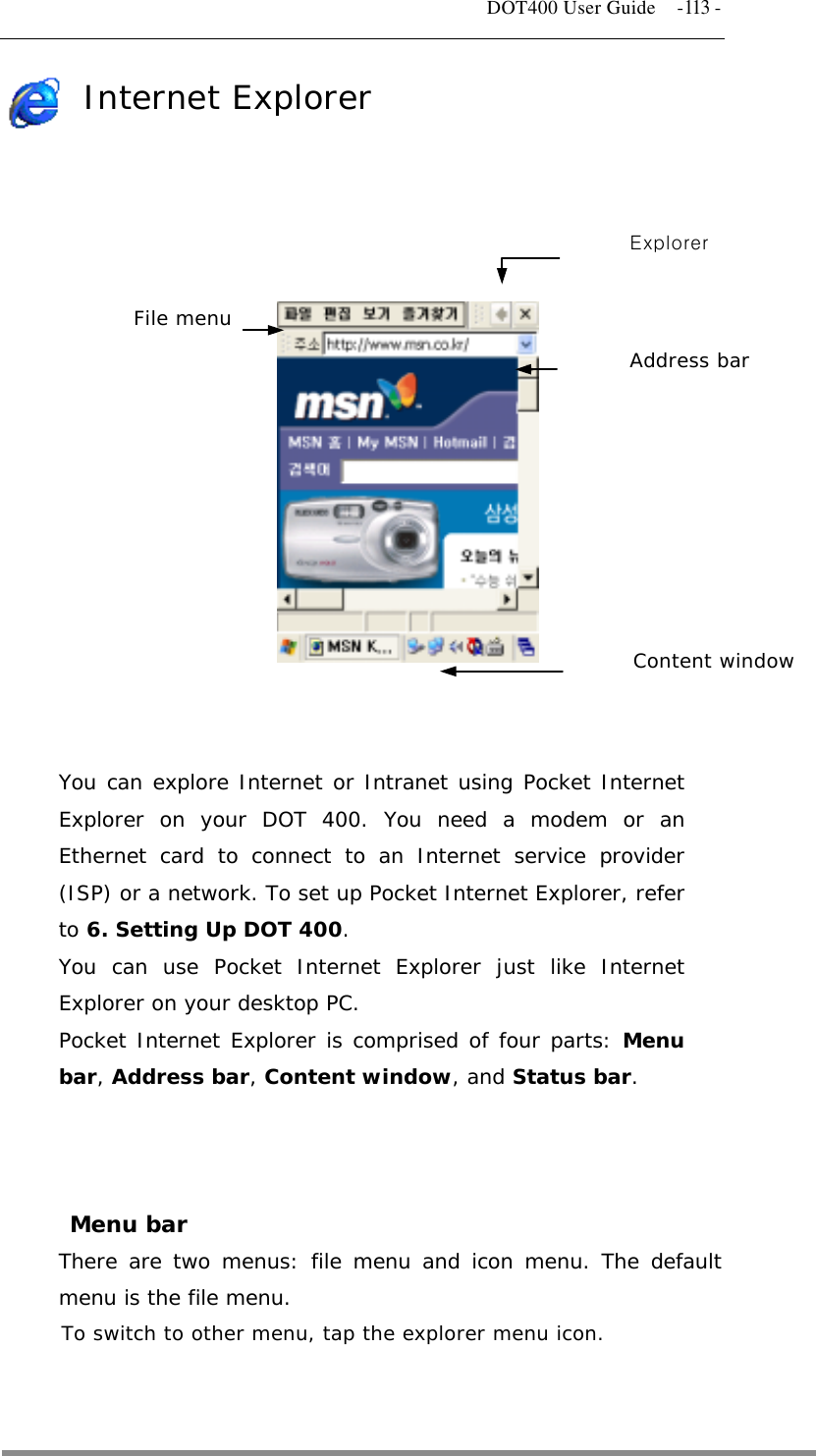   DOT400 User Guide    -113 - Internet Explorer    File menuExplorer Address bar            Content window    You can explore Internet or Intranet using Pocket Internet Explorer on your DOT 400. You need a modem or an Ethernet card to connect to an Internet service provider (ISP) or a network. To set up Pocket Internet Explorer, refer to 6. Setting Up DOT 400. You can use Pocket Internet Explorer just like Internet Explorer on your desktop PC. Pocket Internet Explorer is comprised of four parts: Menu bar, Address bar, Content window, and Status bar.    Menu bar There are two menus: file menu and icon menu. The default menu is the file menu. To switch to other menu, tap the explorer menu icon.   