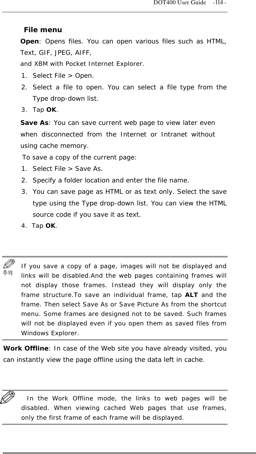   DOT400 User Guide    -114 - File menu Open: Opens files. You can open various files such as HTML, Text, GIF, JPEG, AIFF, and XBM with Pocket Internet Explorer. 1.  Select File &gt; Open. 2.  Select a file to open. You can select a file type from the Type drop-down list. 3. Tap OK. Save As: You can save current web page to view later even when disconnected from the Internet or Intranet without using cache memory. To save a copy of the current page: 1.  Select File &gt; Save As. 2.  Specify a folder location and enter the file name. 3.  You can save page as HTML or as text only. Select the save type using the Type drop-down list. You can view the HTML source code if you save it as text. 4. Tap OK.    If    If you save a copy of a page, images will not be displayed and links will be disabled.And the web pages containing frames will not display those frames. Instead they will display only the frame structure.To save an individual frame, tap ALT and the frame. Then select Save As or Save Picture As from the shortcut menu. Some frames are designed not to be saved. Such frames will not be displayed even if you open them as saved files from Windows Explorer. Work Offline: In case of the Web site you have already visited, you can instantly view the page offline using the data left in cache.    In    In the Work Offline mode, the links to web pages will be disabled. When viewing cached Web pages that use frames, only the first frame of each frame will be displayed.    