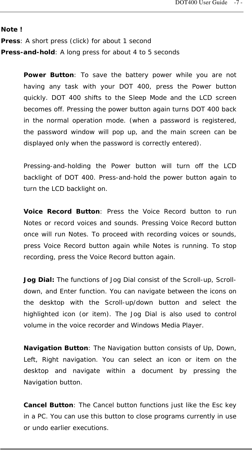   DOT400 User Guide    -7 - Note ! Press: A short press (click) for about 1 second  Press-and-hold: A long press for about 4 to 5 seconds  Power Button: To save the battery power while you are not having any task with your DOT 400, press the Power button quickly. DOT 400 shifts to the Sleep Mode and the LCD screen becomes off. Pressing the power button again turns DOT 400 back in the normal operation mode. (when a password is registered, the password window will pop up, and the main screen can be displayed only when the password is correctly entered).  Pressing-and-holding the Power button will turn off the LCD backlight of DOT 400. Press-and-hold the power button again to turn the LCD backlight on.  Voice Record Button: Press the Voice Record button to run Notes or record voices and sounds. Pressing Voice Record button once will run Notes. To proceed with recording voices or sounds, press Voice Record button again while Notes is running. To stop recording, press the Voice Record button again.  Jog Dial: The functions of Jog Dial consist of the Scroll-up, Scroll-down, and Enter function. You can navigate between the icons on the desktop with the Scroll-up/down button and select the highlighted icon (or item). The Jog Dial is also used to control volume in the voice recorder and Windows Media Player.  Navigation Button: The Navigation button consists of Up, Down, Left, Right navigation. You can select an icon or item on the desktop and navigate within a document by pressing the Navigation button.  Cancel Button: The Cancel button functions just like the Esc key in a PC. You can use this button to close programs currently in use or undo earlier executions.  