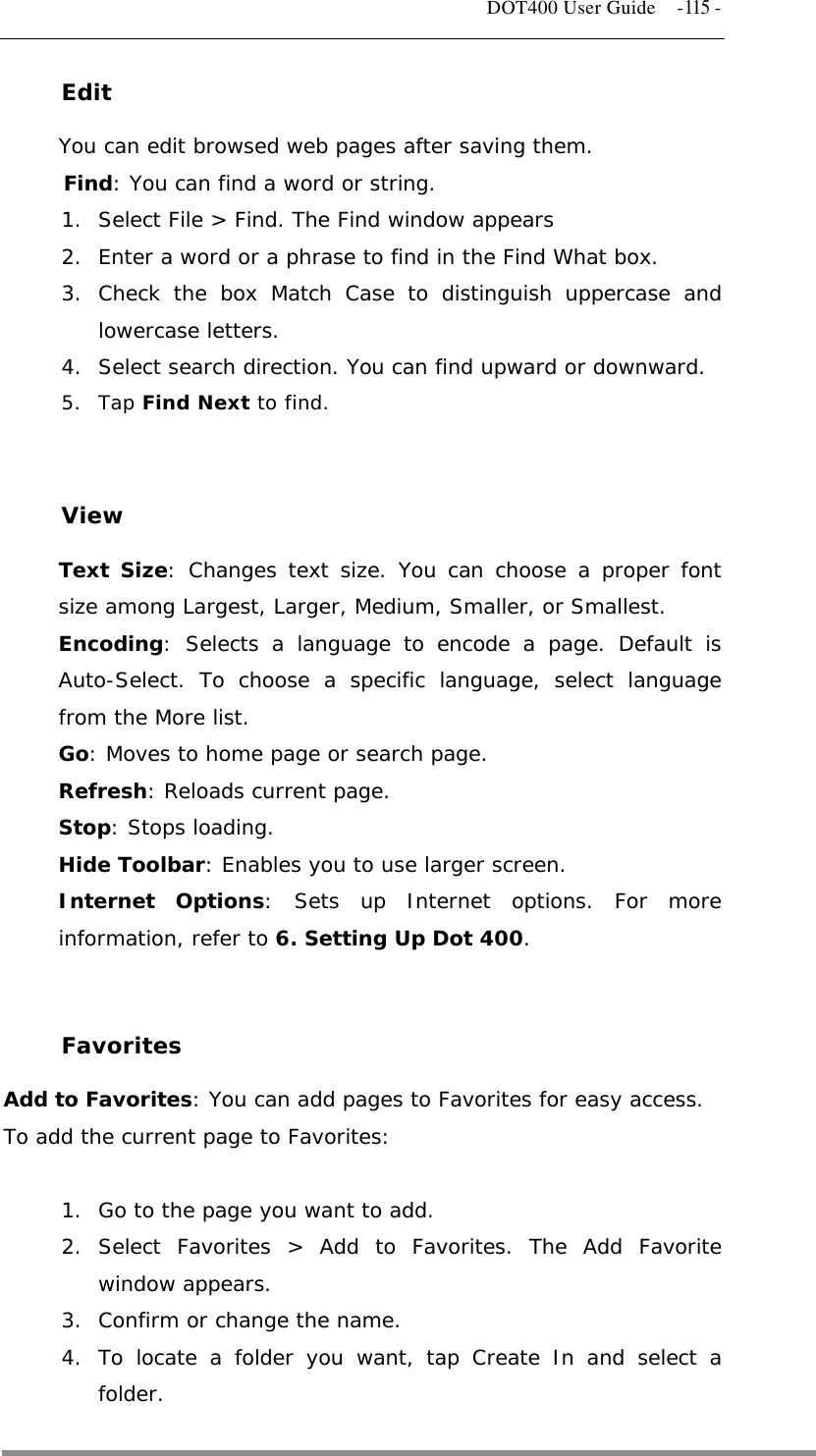   DOT400 User Guide    -115 - Edit You can edit browsed web pages after saving them. Find: You can find a word or string. 1.  Select File &gt; Find. The Find window appears 2.  Enter a word or a phrase to find in the Find What box. 3. Check the box Match Case to distinguish uppercase and lowercase letters. 4.  Select search direction. You can find upward or downward. 5. Tap Find Next to find.   View Text Size: Changes text size. You can choose a proper font size among Largest, Larger, Medium, Smaller, or Smallest. Encoding: Selects a language to encode a page. Default is Auto-Select. To choose a specific language, select language from the More list. Go: Moves to home page or search page. Refresh: Reloads current page. Stop: Stops loading. Hide Toolbar: Enables you to use larger screen. Internet Options: Sets up Internet options. For more information, refer to 6. Setting Up Dot 400.   Favorites Add to Favorites: You can add pages to Favorites for easy access. To add the current page to Favorites:  1.  Go to the page you want to add. 2. Select Favorites &gt; Add to Favorites. The Add Favorite window appears. 3.  Confirm or change the name. 4. To locate a folder you want, tap Create In and select a folder.  