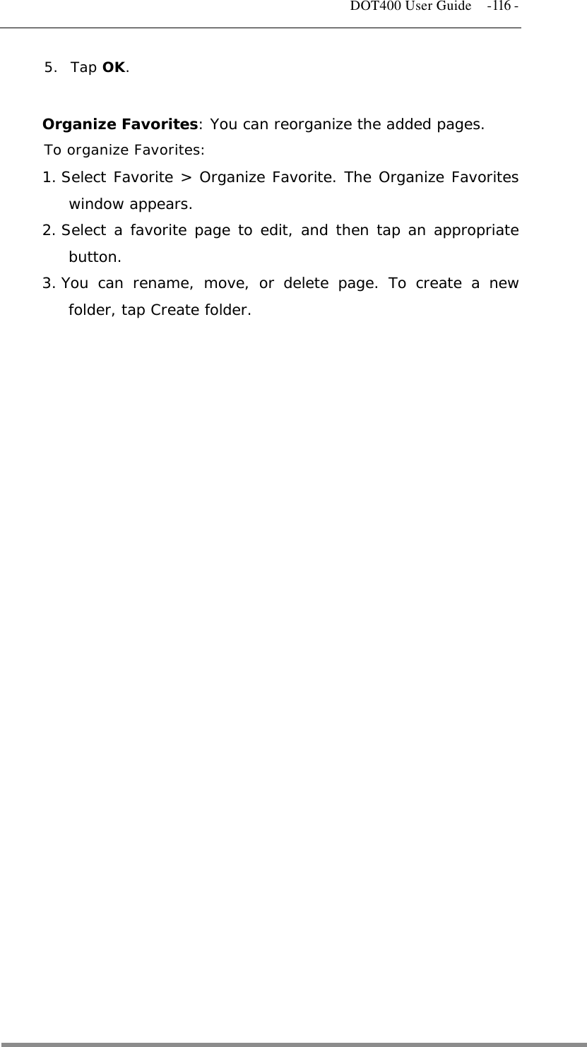   DOT400 User Guide    -116 - 5. Tap OK.  Organize Favorites: You can reorganize the added pages. To organize Favorites: 1. Select Favorite &gt; Organize Favorite. The Organize Favorites window appears. 2. Select a favorite page to edit, and then tap an appropriate button. 3. You can rename, move, or delete page. To create a new folder, tap Create folder.                            