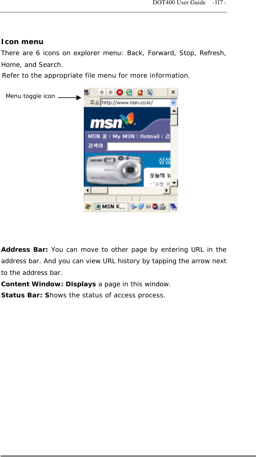   DOT400 User Guide    -117 -  Icon menu There are 6 icons on explorer menu: Back, Forward, Stop, Refresh, Home, and Search. Refer to the appropriate file menu for more information.  Menu toggle icon              Address Bar: You can move to other page by entering URL in the address bar. And you can view URL history by tapping the arrow next to the address bar. Content Window: Displays a page in this window. Status Bar: Shows the status of access process.            