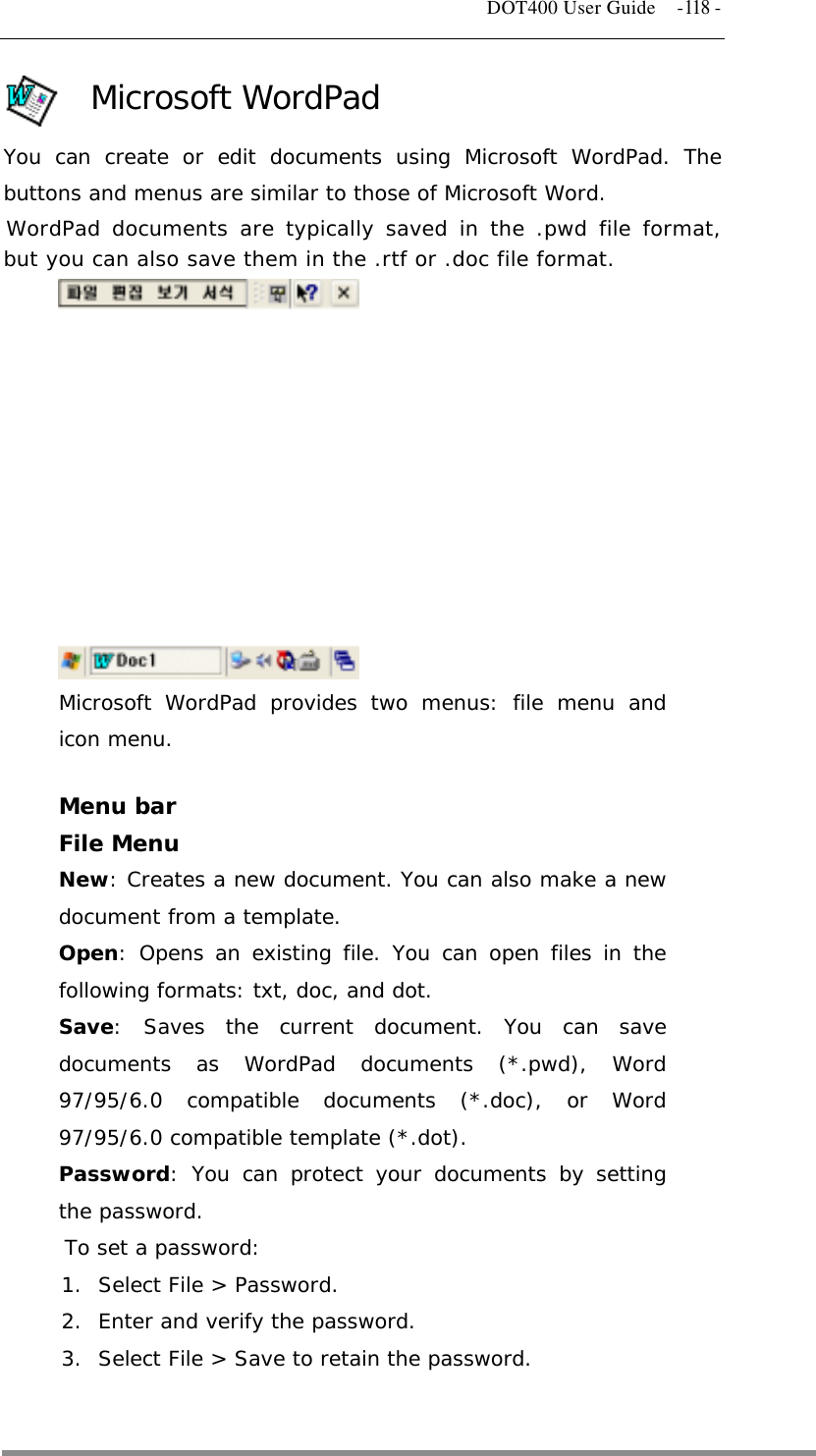   DOT400 User Guide    -118 - Microsoft WordPad You can create or edit documents using Microsoft WordPad. The buttons and menus are similar to those of Microsoft Word. WordPad documents are typically saved in the .pwd file format, but you can also save them in the .rtf or .doc file format.            Microsoft WordPad provides two menus: file menu and icon menu.  Menu bar File Menu New: Creates a new document. You can also make a new document from a template. Open: Opens an existing file. You can open files in the following formats: txt, doc, and dot. Save: Saves the current document. You can save documents as WordPad documents (*.pwd), Word 97/95/6.0 compatible documents (*.doc), or Word 97/95/6.0 compatible template (*.dot). Password: You can protect your documents by setting the password. To set a password: 1.  Select File &gt; Password. 2.  Enter and verify the password. 3.  Select File &gt; Save to retain the password.   