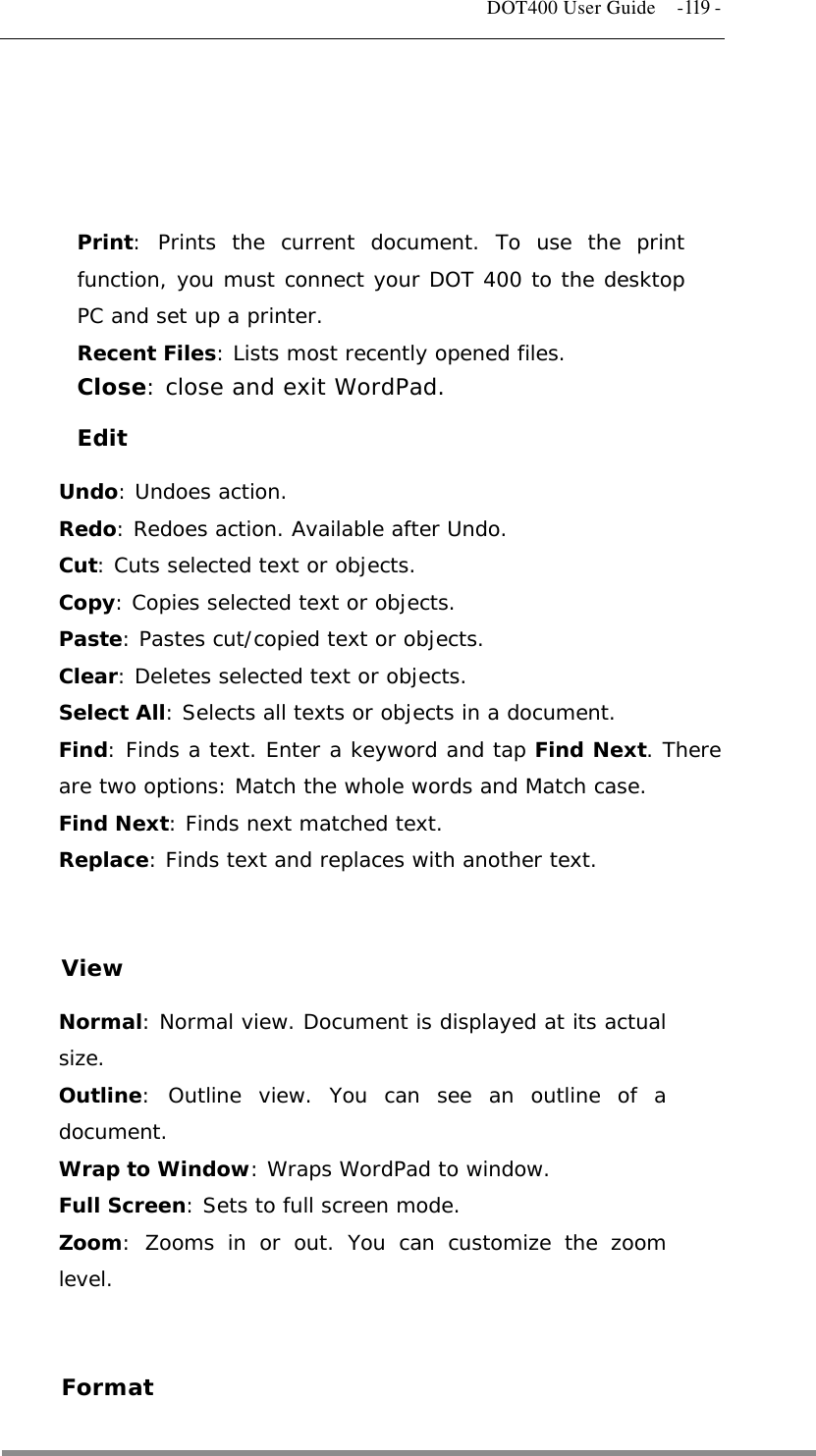   DOT400 User Guide    -119 -     Print: Prints the current document. To use the print function, you must connect your DOT 400 to the desktop PC and set up a printer. Recent Files: Lists most recently opened files. Close: close and exit WordPad. Edit Undo: Undoes action. Redo: Redoes action. Available after Undo. Cut: Cuts selected text or objects. Copy: Copies selected text or objects. Paste: Pastes cut/copied text or objects. Clear: Deletes selected text or objects. Select All: Selects all texts or objects in a document. Find: Finds a text. Enter a keyword and tap Find Next. There are two options: Match the whole words and Match case. Find Next: Finds next matched text. Replace: Finds text and replaces with another text.   View Normal: Normal view. Document is displayed at its actual size. Outline: Outline view. You can see an outline of a document. Wrap to Window: Wraps WordPad to window. Full Screen: Sets to full screen mode. Zoom: Zooms in or out. You can customize the zoom level.   Format  