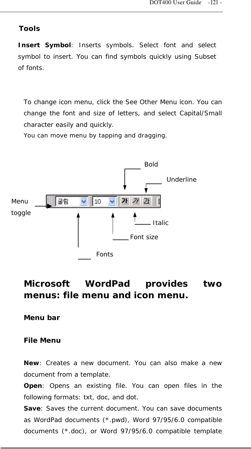   DOT400 User Guide  -121 - Tools Insert Symbol: Inserts symbols. Select font and select symbol to insert. You can find symbols quickly using Subset of fonts.   To change icon menu, click the See Other Menu icon. You can change the font and size of letters, and select Capital/Small character easily and quickly. You can move menu by tapping and dragging.            Menu toggle Fonts Font size Italic Bold Underline  Microsoft WordPad provides two menus: file menu and icon menu.  Menu bar  File Menu  New: Creates a new document. You can also make a new document from a template. Open: Opens an existing file. You can open files in the following formats: txt, doc, and dot. Save: Saves the current document. You can save documents as WordPad documents (*.pwd), Word 97/95/6.0 compatible documents (*.doc), or Word 97/95/6.0 compatible template  