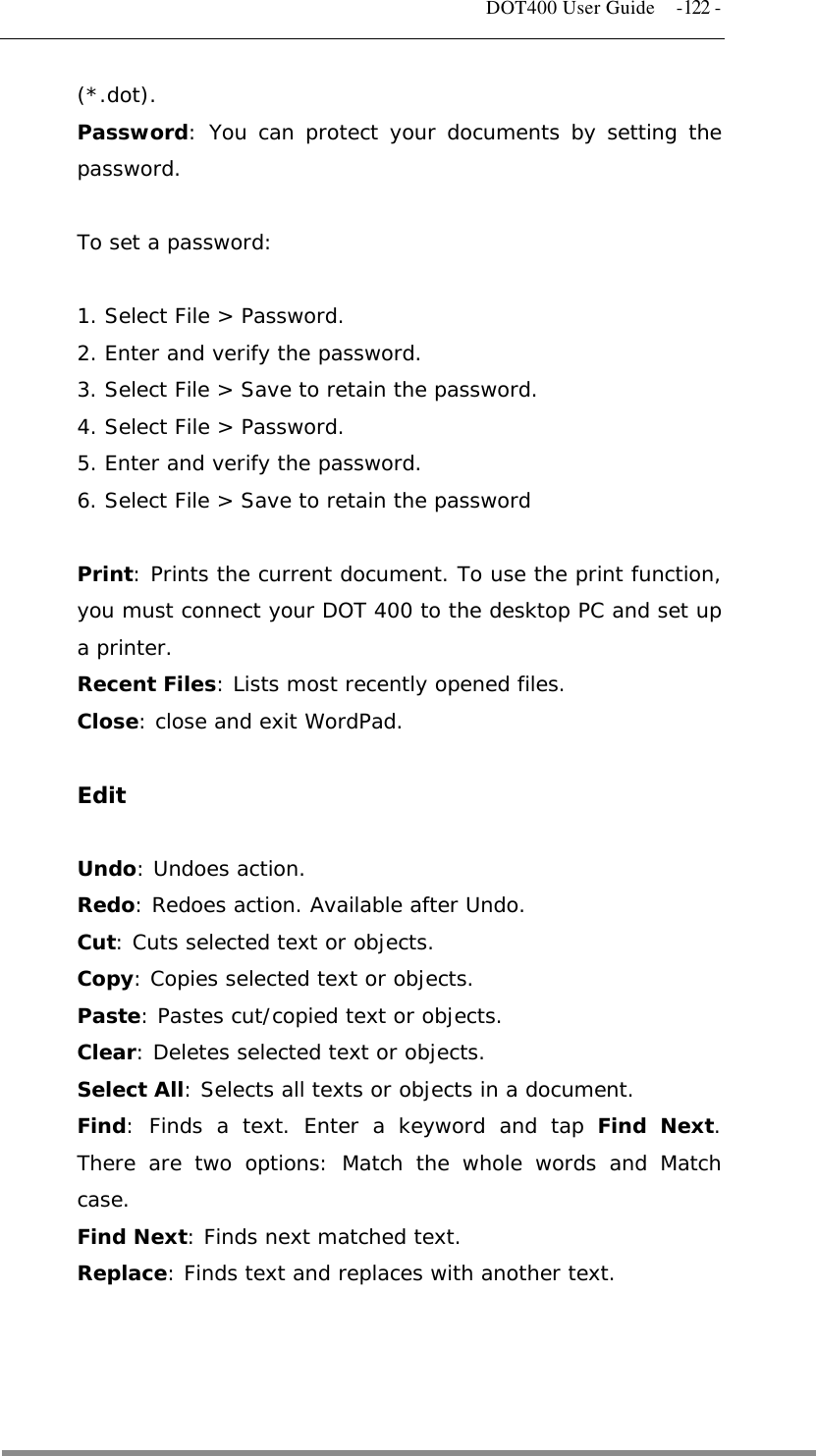   DOT400 User Guide  -122 - (*.dot). Password: You can protect your documents by setting the password.  To set a password:  1. Select File &gt; Password. 2. Enter and verify the password. 3. Select File &gt; Save to retain the password. 4. Select File &gt; Password. 5. Enter and verify the password. 6. Select File &gt; Save to retain the password  Print: Prints the current document. To use the print function, you must connect your DOT 400 to the desktop PC and set up a printer. Recent Files: Lists most recently opened files. Close: close and exit WordPad.  Edit  Undo: Undoes action. Redo: Redoes action. Available after Undo. Cut: Cuts selected text or objects. Copy: Copies selected text or objects. Paste: Pastes cut/copied text or objects. Clear: Deletes selected text or objects. Select All: Selects all texts or objects in a document. Find: Finds a text. Enter a keyword and tap Find Next. There are two options: Match the whole words and Match case. Find Next: Finds next matched text. Replace: Finds text and replaces with another text.    