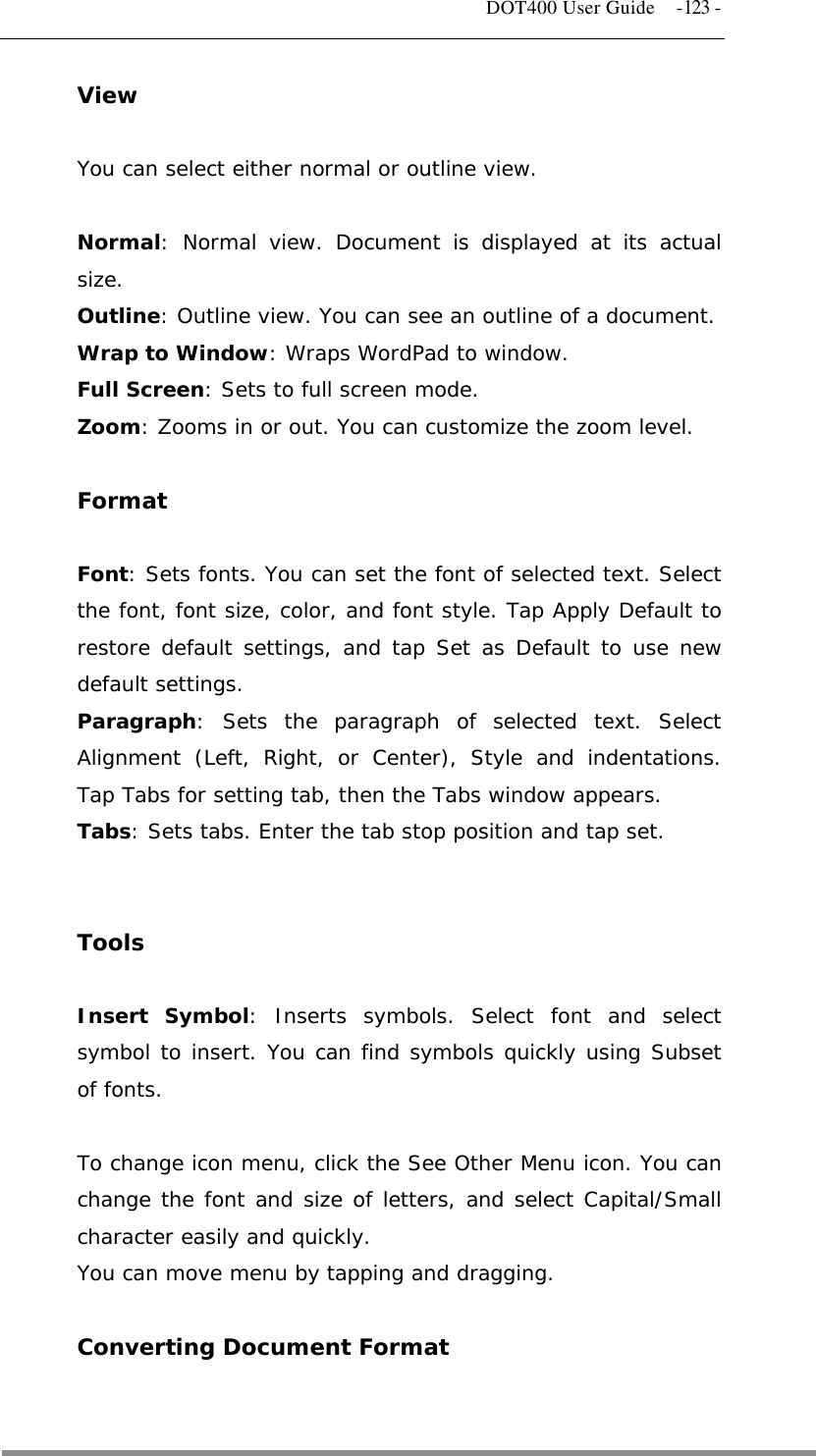   DOT400 User Guide  -123 - View  You can select either normal or outline view.  Normal: Normal view. Document is displayed at its actual size. Outline: Outline view. You can see an outline of a document. Wrap to Window: Wraps WordPad to window. Full Screen: Sets to full screen mode. Zoom: Zooms in or out. You can customize the zoom level.  Format  Font: Sets fonts. You can set the font of selected text. Select the font, font size, color, and font style. Tap Apply Default to restore default settings, and tap Set as Default to use new  default settings. Paragraph: Sets the paragraph of selected text. Select Alignment (Left, Right, or Center), Style and indentations. Tap Tabs for setting tab, then the Tabs window appears. Tabs: Sets tabs. Enter the tab stop position and tap set.   Tools  Insert Symbol: Inserts symbols. Select font and select symbol to insert. You can find symbols quickly using Subset of fonts.  To change icon menu, click the See Other Menu icon. You can change the font and size of letters, and select Capital/Small character easily and quickly. You can move menu by tapping and dragging.  Converting Document Format   