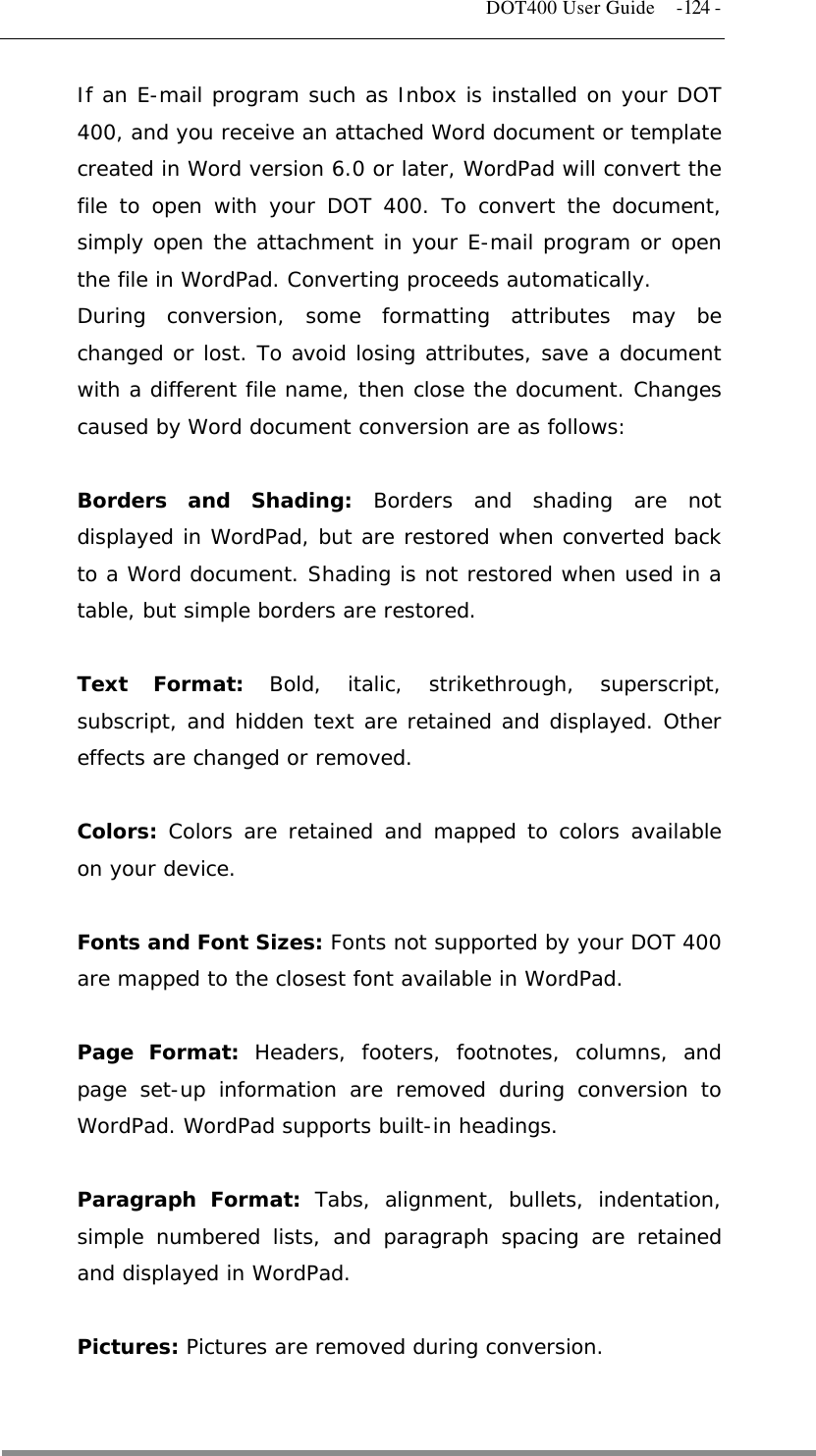   DOT400 User Guide  -124 - If an E-mail program such as Inbox is installed on your DOT 400, and you receive an attached Word document or template created in Word version 6.0 or later, WordPad will convert the file to open with your DOT 400. To convert the document, simply open the attachment in your E-mail program or open the file in WordPad. Converting proceeds automatically. During conversion, some formatting attributes may be changed or lost. To avoid losing attributes, save a document with a different file name, then close the document. Changes caused by Word document conversion are as follows:  Borders and Shading: Borders and shading are not displayed in WordPad, but are restored when converted back to a Word document. Shading is not restored when used in a table, but simple borders are restored.  Text Format: Bold, italic, strikethrough, superscript, subscript, and hidden text are retained and displayed. Other effects are changed or removed.  Colors: Colors are retained and mapped to colors available on your device.  Fonts and Font Sizes: Fonts not supported by your DOT 400 are mapped to the closest font available in WordPad.  Page Format: Headers, footers, footnotes, columns, and page set-up information are removed during conversion to WordPad. WordPad supports built-in headings.  Paragraph Format: Tabs, alignment, bullets, indentation, simple numbered lists, and paragraph spacing are retained and displayed in WordPad.  Pictures: Pictures are removed during conversion.   