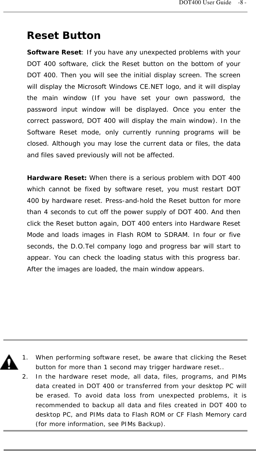   DOT400 User Guide    -8 - Reset Button Software Reset: If you have any unexpected problems with your DOT 400 software, click the Reset button on the bottom of your DOT 400. Then you will see the initial display screen. The screen will display the Microsoft Windows CE.NET logo, and it will display the main window (If you have set your own password, the password input window will be displayed. Once you enter the correct password, DOT 400 will display the main window). In the Software Reset mode, only currently running programs will be closed. Although you may lose the current data or files, the data and files saved previously will not be affected.  Hardware Reset: When there is a serious problem with DOT 400 which cannot be fixed by software reset, you must restart DOT 400 by hardware reset. Press-and-hold the Reset button for more than 4 seconds to cut off the power supply of DOT 400. And then click the Reset button again, DOT 400 enters into Hardware Reset Mode and loads images in Flash ROM to SDRAM. In four or five seconds, the D.O.Tel company logo and progress bar will start to appear. You can check the loading status with this progress bar. After the images are loaded, the main window appears.           1.  When performing software reset, be aware that clicking the Reset button for more than 1 second may trigger hardware reset..   2.  In the hardware reset mode, all data, files, programs, and PIMs data created in DOT 400 or transferred from your desktop PC will be erased. To avoid data loss from unexpected problems, it is recommended to backup all data and files created in DOT 400 to desktop PC, and PIMs data to Flash ROM or CF Flash Memory card (for more information, see PIMs Backup).  